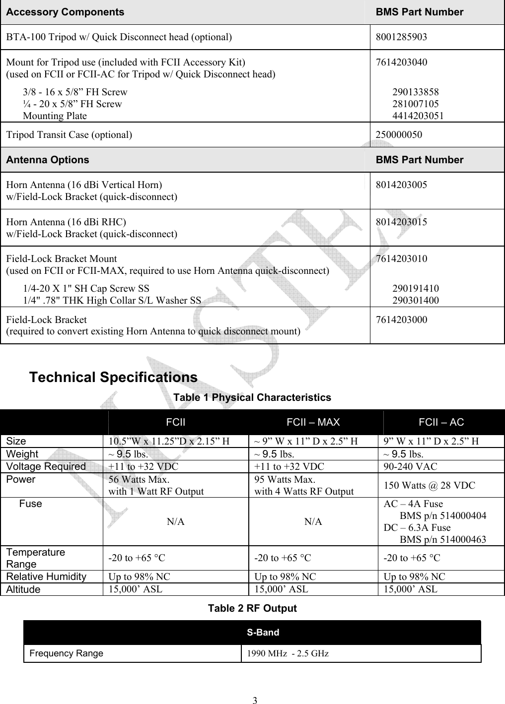   3Accessory Components  BMS Part Number BTA-100 Tripod w/ Quick Disconnect head (optional)  8001285903 Mount for Tripod use (included with FCII Accessory Kit) (used on FCII or FCII-AC for Tripod w/ Quick Disconnect head) 3/8 - 16 x 5/8&rdquo; FH Screw &frac14; - 20 x 5/8&rdquo; FH Screw Mounting Plate 7614203040  290133858 281007105 4414203051 Tripod Transit Case (optional)   250000050 Antenna Options   BMS Part Number Horn Antenna (16 dBi Vertical Horn)  w/Field-Lock Bracket (quick-disconnect) 8014203005 Horn Antenna (16 dBi RHC)  w/Field-Lock Bracket (quick-disconnect) 8014203015 Field-Lock Bracket Mount (used on FCII or FCII-MAX, required to use Horn Antenna quick-disconnect) 1/4-20 X 1" SH Cap Screw SS 1/4" .78" THK High Collar S/L Washer SS 7614203010  290191410 290301400 Field-Lock Bracket  (required to convert existing Horn Antenna to quick disconnect mount) 7614203000  Technical Specifications   Table 1 Physical Characteristics  FCII  FCII &ndash; MAX  FCII &ndash; AC  Size 10.5&rdquo;W x 11.25&rdquo;D x 2.15&rdquo; H ~ 9&rdquo; W x 11&rdquo; D x 2.5&rdquo; H  9&rdquo; W x 11&rdquo; D x 2.5&rdquo; H Weight ~ 9.5 lbs. ~ 9.5 lbs. ~ 9.5 lbs. Voltage Required  +11 to +32 VDC  +11 to +32 VDC  90-240 VAC  Power  56 Watts Max.  with 1 Watt RF Output 95 Watts Max.  with 4 Watts RF Output  150 Watts @ 28 VDC Fuse N/A N/A AC &ndash; 4A Fuse  BMS p/n 514000404 DC &ndash; 6.3A Fuse  BMS p/n 514000463 Temperature Range  -20 to +65 &deg;C  -20 to +65 &deg;C  -20 to +65 &deg;C Relative Humidity  Up to 98% NC  Up to 98% NC  Up to 98% NC Altitude  15,000&rsquo; ASL  15,000&rsquo; ASL  15,000&rsquo; ASL Table 2 RF Output  S-Band Frequency Range 1990 MHz  - 2.5 GHz 