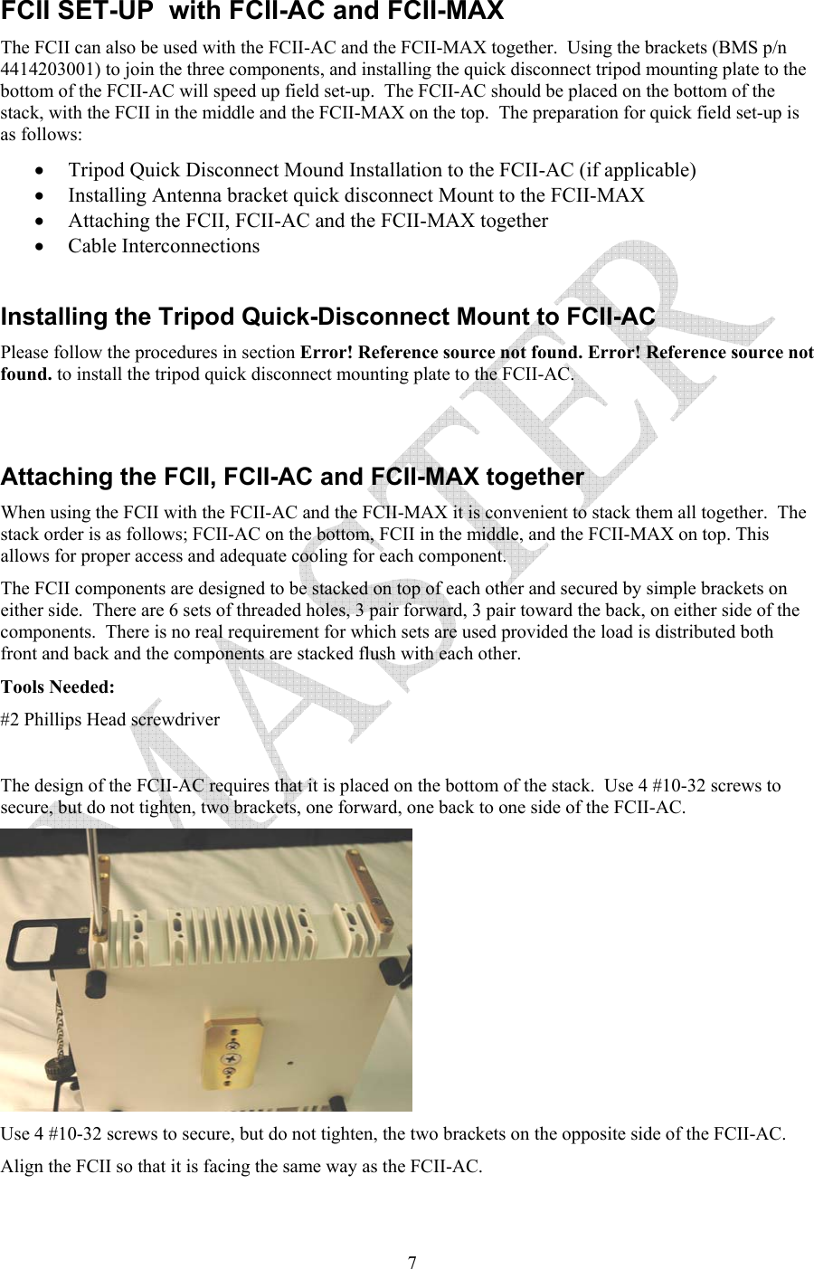   7FCII SET-UP  with FCII-AC and FCII-MAX The FCII can also be used with the FCII-AC and the FCII-MAX together.  Using the brackets (BMS p/n 4414203001) to join the three components, and installing the quick disconnect tripod mounting plate to the bottom of the FCII-AC will speed up field set-up.  The FCII-AC should be placed on the bottom of the stack, with the FCII in the middle and the FCII-MAX on the top.  The preparation for quick field set-up is as follows: &bull; Tripod Quick Disconnect Mound Installation to the FCII-AC (if applicable)  &bull; Installing Antenna bracket quick disconnect Mount to the FCII-MAX &bull; Attaching the FCII, FCII-AC and the FCII-MAX together &bull; Cable Interconnections  Installing the Tripod Quick-Disconnect Mount to FCII-AC Please follow the procedures in section Error! Reference source not found. Error! Reference source not found. to install the tripod quick disconnect mounting plate to the FCII-AC.   Attaching the FCII, FCII-AC and FCII-MAX together When using the FCII with the FCII-AC and the FCII-MAX it is convenient to stack them all together.  The stack order is as follows; FCII-AC on the bottom, FCII in the middle, and the FCII-MAX on top. This allows for proper access and adequate cooling for each component.   The FCII components are designed to be stacked on top of each other and secured by simple brackets on either side.  There are 6 sets of threaded holes, 3 pair forward, 3 pair toward the back, on either side of the components.  There is no real requirement for which sets are used provided the load is distributed both front and back and the components are stacked flush with each other.   Tools Needed: #2 Phillips Head screwdriver  The design of the FCII-AC requires that it is placed on the bottom of the stack.  Use 4 #10-32 screws to secure, but do not tighten, two brackets, one forward, one back to one side of the FCII-AC.    Use 4 #10-32 screws to secure, but do not tighten, the two brackets on the opposite side of the FCII-AC.   Align the FCII so that it is facing the same way as the FCII-AC.  