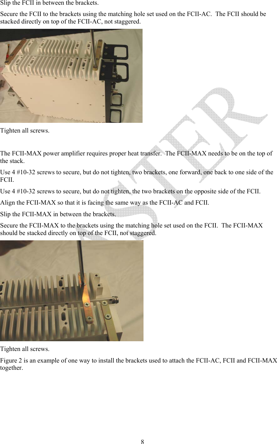   8Slip the FCII in between the brackets.   Secure the FCII to the brackets using the matching hole set used on the FCII-AC.  The FCII should be stacked directly on top of the FCII-AC, not staggered.  Tighten all screws.  The FCII-MAX power amplifier requires proper heat transfer.  The FCII-MAX needs to be on the top of the stack. Use 4 #10-32 screws to secure, but do not tighten, two brackets, one forward, one back to one side of the FCII. Use 4 #10-32 screws to secure, but do not tighten, the two brackets on the opposite side of the FCII.   Align the FCII-MAX so that it is facing the same way as the FCII-AC and FCII.  Slip the FCII-MAX in between the brackets.   Secure the FCII-MAX to the brackets using the matching hole set used on the FCII.  The FCII-MAX should be stacked directly on top of the FCII, not staggered.  Tighten all screws. Figure 2 is an example of one way to install the brackets used to attach the FCII-AC, FCII and FCII-MAX together. 