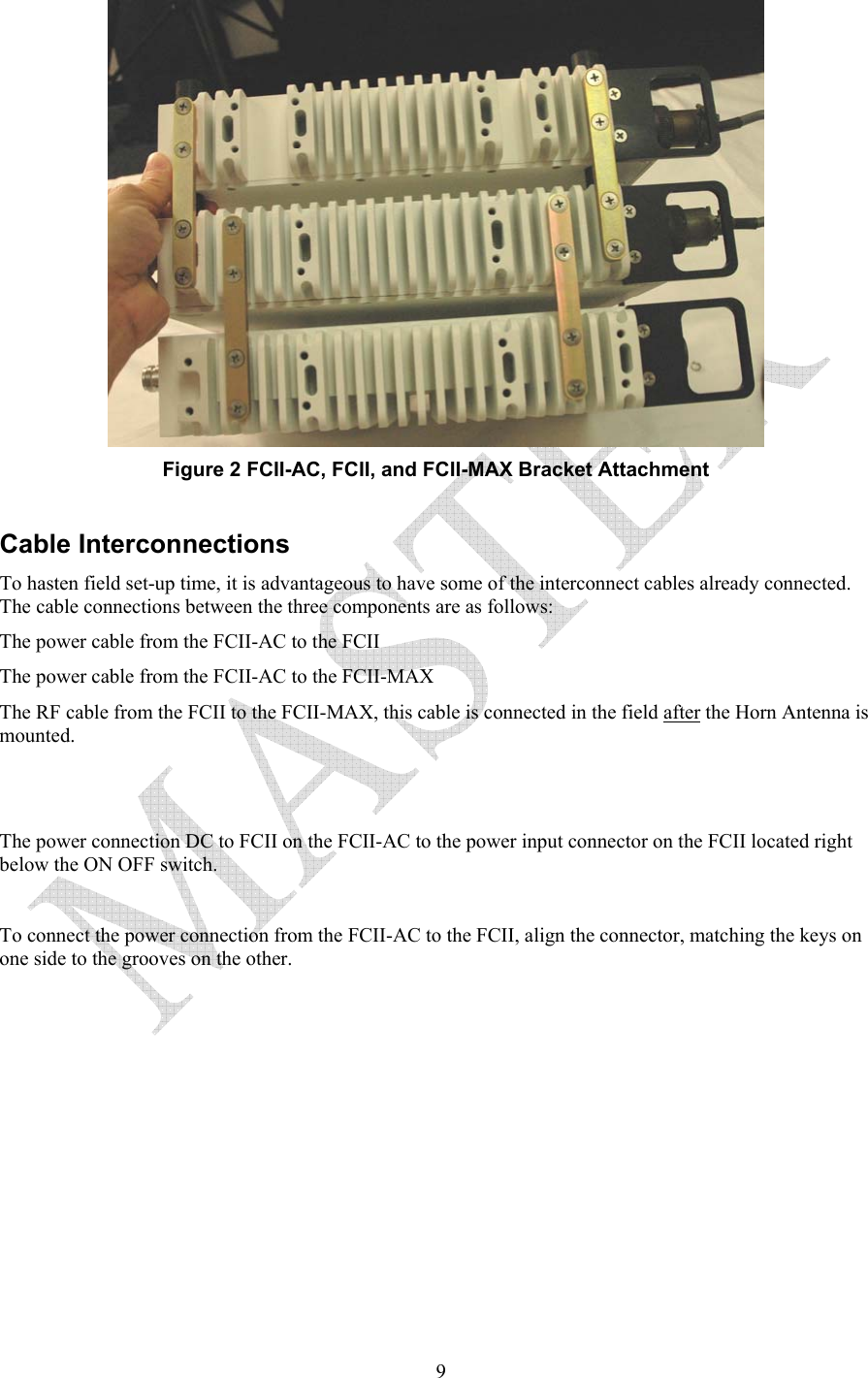   9 Figure 2 FCII-AC, FCII, and FCII-MAX Bracket Attachment  Cable Interconnections  To hasten field set-up time, it is advantageous to have some of the interconnect cables already connected.  The cable connections between the three components are as follows: The power cable from the FCII-AC to the FCII The power cable from the FCII-AC to the FCII-MAX The RF cable from the FCII to the FCII-MAX, this cable is connected in the field after the Horn Antenna is mounted.     The power connection DC to FCII on the FCII-AC to the power input connector on the FCII located right below the ON OFF switch.  To connect the power connection from the FCII-AC to the FCII, align the connector, matching the keys on one side to the grooves on the other.  