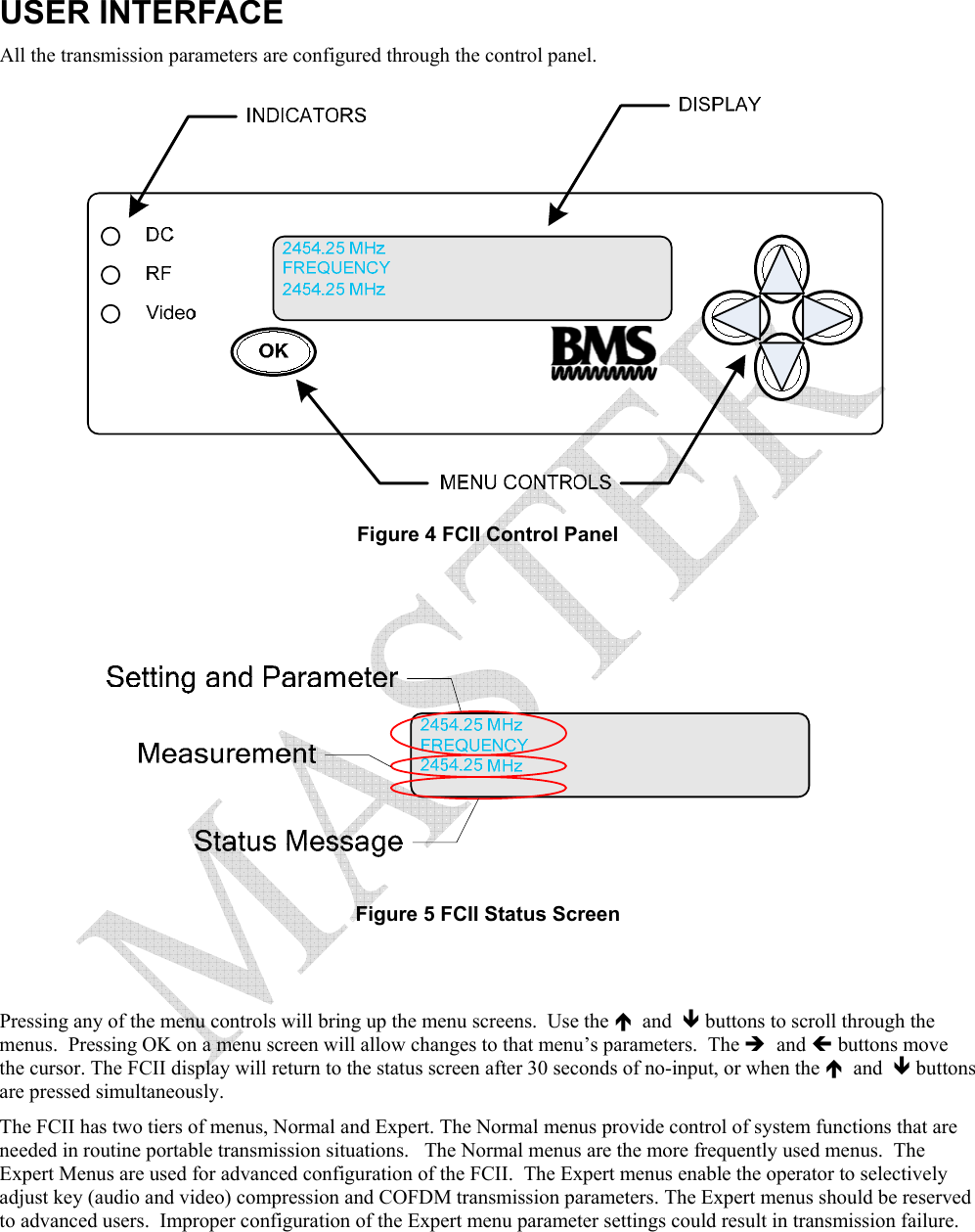  USER INTERFACE All the transmission parameters are configured through the control panel.  Figure 4 FCII Control Panel    Figure 5 FCII Status Screen   Pressing any of the menu controls will bring up the menu screens.  Use the &Iuml;  and  &ETH; buttons to scroll through the menus.  Pressing OK on a menu screen will allow changes to that menu&rsquo;s parameters.  The &Icirc;  and &Iacute; buttons move the cursor. The FCII display will return to the status screen after 30 seconds of no-input, or when the &Iuml;  and  &ETH; buttons are pressed simultaneously. The FCII has two tiers of menus, Normal and Expert. The Normal menus provide control of system functions that are needed in routine portable transmission situations.   The Normal menus are the more frequently used menus.  The Expert Menus are used for advanced configuration of the FCII.  The Expert menus enable the operator to selectively adjust key (audio and video) compression and COFDM transmission parameters. The Expert menus should be reserved to advanced users.  Improper configuration of the Expert menu parameter settings could result in transmission failure.  