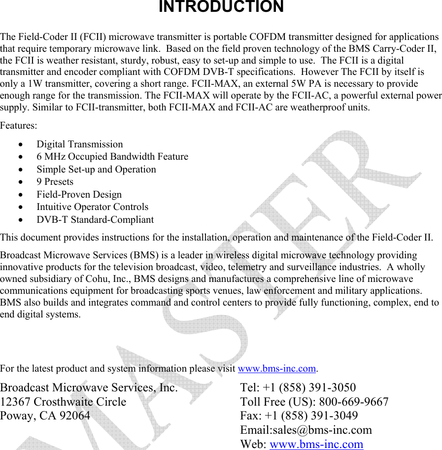  INTRODUCTION   The Field-Coder II (FCII) microwave transmitter is portable COFDM transmitter designed for applications that require temporary microwave link.  Based on the field proven technology of the BMS Carry-Coder II, the FCII is weather resistant, sturdy, robust, easy to set-up and simple to use.  The FCII is a digital transmitter and encoder compliant with COFDM DVB-T specifications.  However The FCII by itself is only a 1W transmitter, covering a short range. FCII-MAX, an external 5W PA is necessary to provide enough range for the transmission. The FCII-MAX will operate by the FCII-AC, a powerful external power supply. Similar to FCII-transmitter, both FCII-MAX and FCII-AC are weatherproof units.  Features: &bull; Digital Transmission &bull; 6 MHz Occupied Bandwidth Feature &bull; Simple Set-up and Operation &bull; 9 Presets &bull; Field-Proven Design &bull; Intuitive Operator Controls &bull; DVB-T Standard-Compliant This document provides instructions for the installation, operation and maintenance of the Field-Coder II.   Broadcast Microwave Services (BMS) is a leader in wireless digital microwave technology providing innovative products for the television broadcast, video, telemetry and surveillance industries.  A wholly owned subsidiary of Cohu, Inc., BMS designs and manufactures a comprehensive line of microwave communications equipment for broadcasting sports venues, law enforcement and military applications.  BMS also builds and integrates command and control centers to provide fully functioning, complex, end to end digital systems.   For the latest product and system information please visit www.bms-inc.com.   Broadcast Microwave Services, Inc. 12367 Crosthwaite Circle Poway, CA 92064    Tel: +1 (858) 391-3050 Toll Free (US): 800-669-9667 Fax: +1 (858) 391-3049 Email:sales@bms-inc.com Web: www.bms-inc.com 