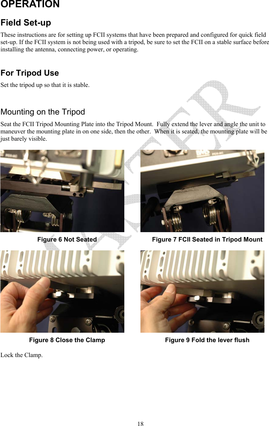   18OPERATION Field Set-up These instructions are for setting up FCII systems that have been prepared and configured for quick field set-up. If the FCII system is not being used with a tripod, be sure to set the FCII on a stable surface before installing the antenna, connecting power, or operating.  For Tripod Use Set the tripod up so that it is stable.   Mounting on the Tripod  Seat the FCII Tripod Mounting Plate into the Tripod Mount.  Fully extend the lever and angle the unit to maneuver the mounting plate in on one side, then the other.  When it is seated, the mounting plate will be just barely visible.   Figure 6 Not Seated  Figure 7 FCII Seated in Tripod Mount  Figure 8 Close the Clamp  Figure 9 Fold the lever flush Lock the Clamp.