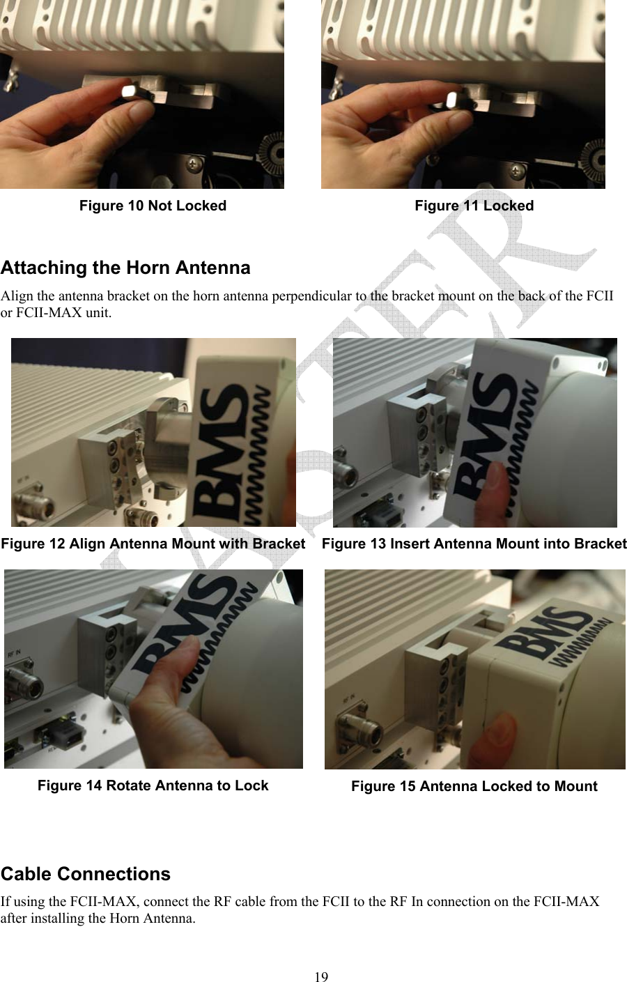   19 Figure 10 Not Locked  Figure 11 Locked  Attaching the Horn Antenna Align the antenna bracket on the horn antenna perpendicular to the bracket mount on the back of the FCII or FCII-MAX unit.  Figure 12 Align Antenna Mount with Bracket  Figure 13 Insert Antenna Mount into Bracket Figure 14 Rotate Antenna to Lock  Figure 15 Antenna Locked to Mount     Cable Connections  If using the FCII-MAX, connect the RF cable from the FCII to the RF In connection on the FCII-MAX after installing the Horn Antenna. 