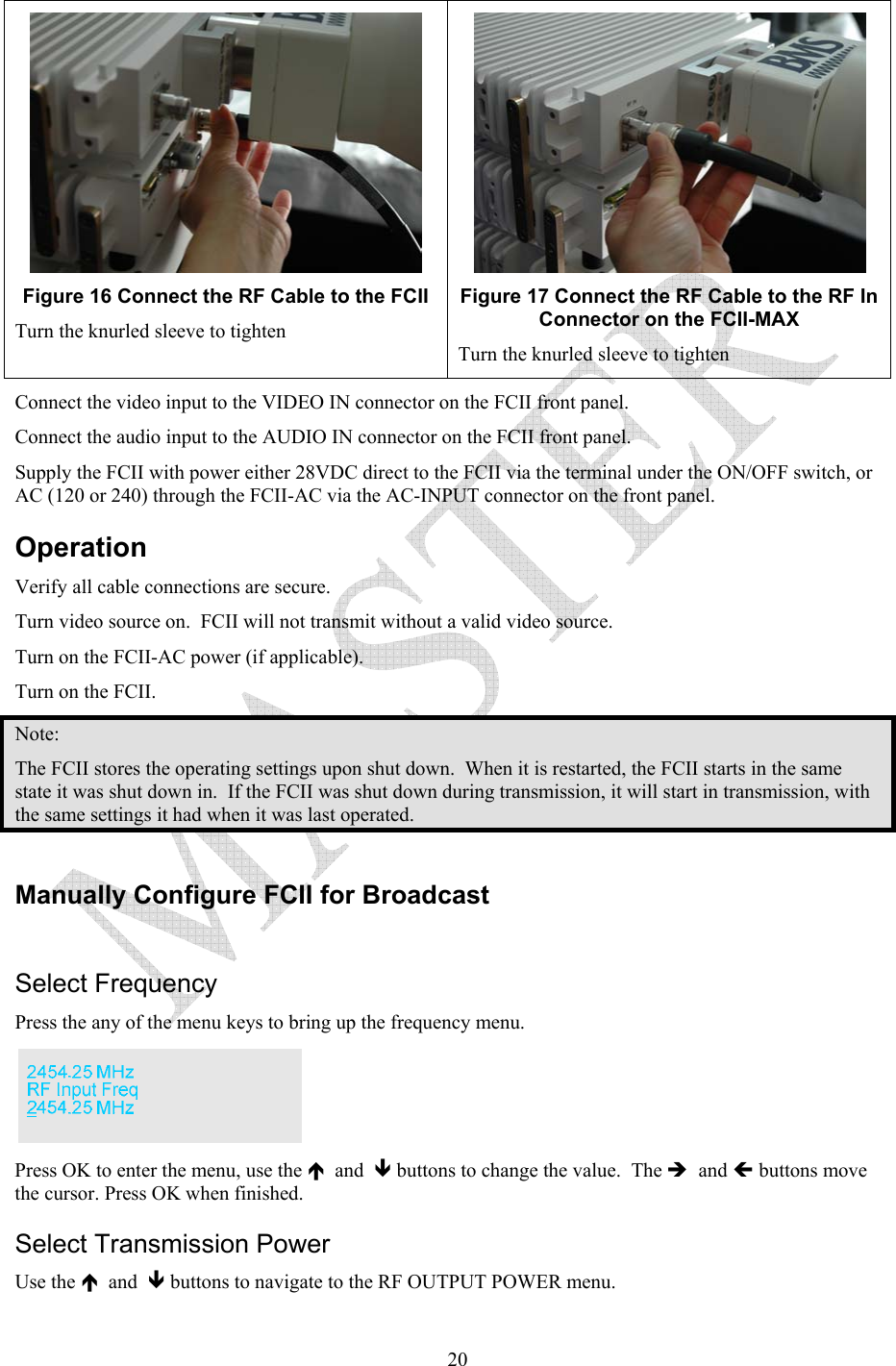   20 Figure 16 Connect the RF Cable to the FCII    Turn the knurled sleeve to tighten  Figure 17 Connect the RF Cable to the RF In Connector on the FCII-MAX Turn the knurled sleeve to tighten Connect the video input to the VIDEO IN connector on the FCII front panel. Connect the audio input to the AUDIO IN connector on the FCII front panel.  Supply the FCII with power either 28VDC direct to the FCII via the terminal under the ON/OFF switch, or AC (120 or 240) through the FCII-AC via the AC-INPUT connector on the front panel. Operation Verify all cable connections are secure.   Turn video source on.  FCII will not transmit without a valid video source. Turn on the FCII-AC power (if applicable). Turn on the FCII. Note: The FCII stores the operating settings upon shut down.  When it is restarted, the FCII starts in the same state it was shut down in.  If the FCII was shut down during transmission, it will start in transmission, with the same settings it had when it was last operated.  Manually Configure FCII for Broadcast   Select Frequency Press the any of the menu keys to bring up the frequency menu.    Press OK to enter the menu, use the &Iuml;  and  &ETH; buttons to change the value.  The &Icirc;  and &Iacute; buttons move the cursor. Press OK when finished. Select Transmission Power Use the &Iuml;  and  &ETH; buttons to navigate to the RF OUTPUT POWER menu.   