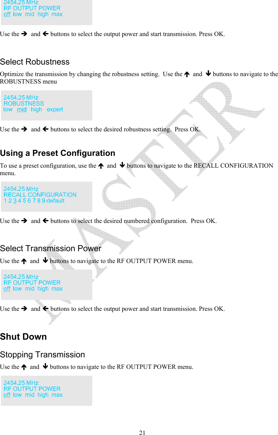   21 Use the &Icirc;  and &Iacute; buttons to select the output power and start transmission. Press OK.  Select Robustness Optimize the transmission by changing the robustness setting.  Use the &Iuml;  and  &ETH; buttons to navigate to the ROBUSTNESS menu  Use the &Icirc;  and &Iacute; buttons to select the desired robustness setting.  Press OK.  Using a Preset Configuration To use a preset configuration, use the &Iuml;  and  &ETH; buttons to navigate to the RECALL CONFIGURATION menu.    Use the &Icirc;  and &Iacute; buttons to select the desired numbered configuration.  Press OK.  Select Transmission Power Use the &Iuml;  and  &ETH; buttons to navigate to the RF OUTPUT POWER menu.    Use the &Icirc;  and &Iacute; buttons to select the output power and start transmission. Press OK.  Shut Down Stopping Transmission Use the &Iuml;  and  &ETH; buttons to navigate to the RF OUTPUT POWER menu.    