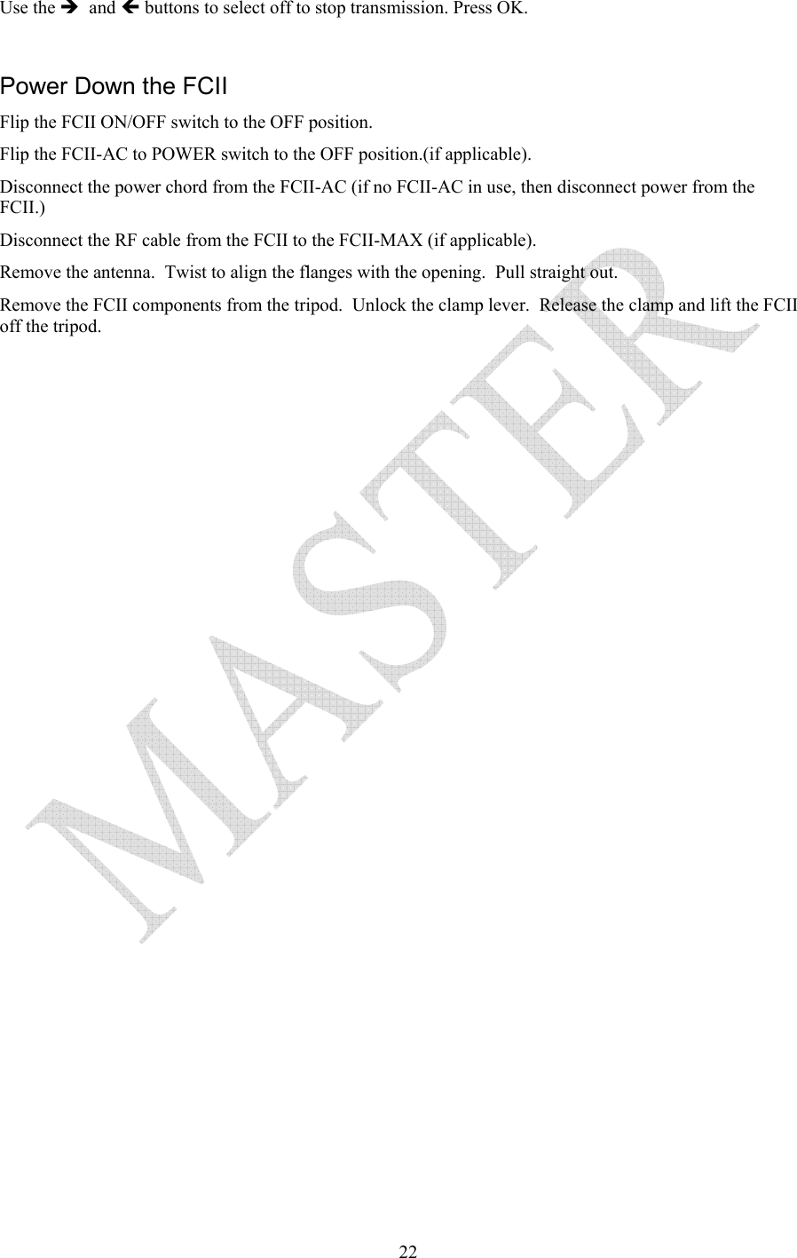   22Use the &Icirc;  and &Iacute; buttons to select off to stop transmission. Press OK.  Power Down the FCII Flip the FCII ON/OFF switch to the OFF position. Flip the FCII-AC to POWER switch to the OFF position.(if applicable). Disconnect the power chord from the FCII-AC (if no FCII-AC in use, then disconnect power from the FCII.) Disconnect the RF cable from the FCII to the FCII-MAX (if applicable). Remove the antenna.  Twist to align the flanges with the opening.  Pull straight out. Remove the FCII components from the tripod.  Unlock the clamp lever.  Release the clamp and lift the FCII off the tripod.  