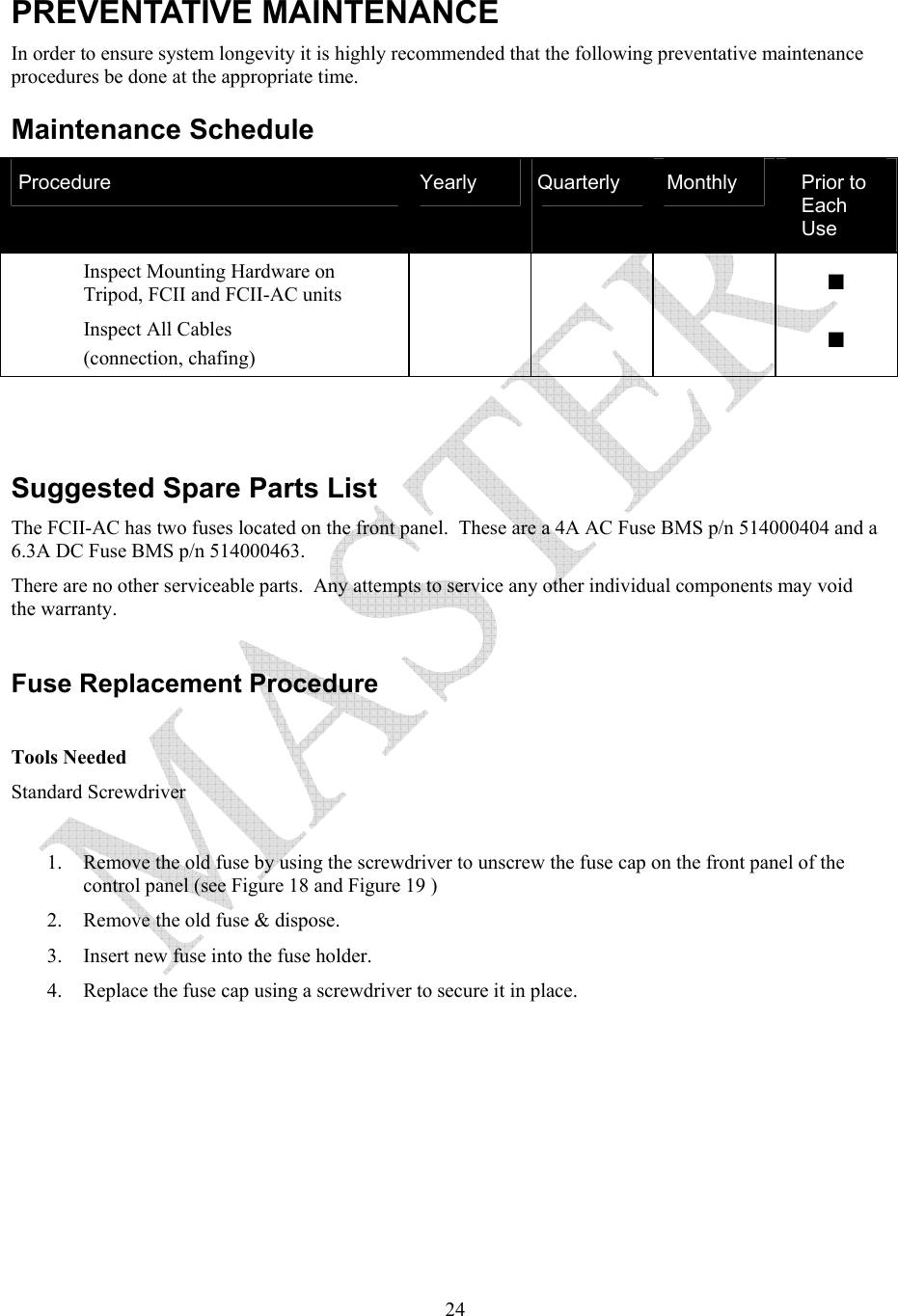   24PREVENTATIVE MAINTENANCE In order to ensure system longevity it is highly recommended that the following preventative maintenance procedures be done at the appropriate time.    Maintenance Schedule Procedure  Yearly  Quarterly  Monthly  Prior to Each Use Inspect Mounting Hardware on Tripod, FCII and FCII-AC units      ■ Inspect All Cables (connection, chafing)      ■   Suggested Spare Parts List The FCII-AC has two fuses located on the front panel.  These are a 4A AC Fuse BMS p/n 514000404 and a 6.3A DC Fuse BMS p/n 514000463. There are no other serviceable parts.  Any attempts to service any other individual components may void the warranty.  Fuse Replacement Procedure  Tools Needed Standard Screwdriver  1. Remove the old fuse by using the screwdriver to unscrew the fuse cap on the front panel of the control panel (see Figure 18 and Figure 19 ) 2. Remove the old fuse &amp; dispose. 3. Insert new fuse into the fuse holder. 4. Replace the fuse cap using a screwdriver to secure it in place. 