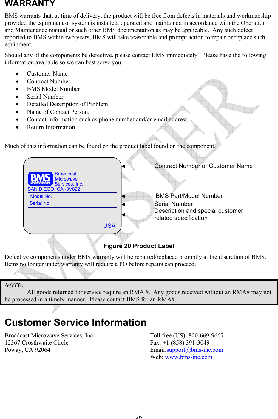   26WARRANTY BMS warrants that, at time of delivery, the product will be free from defects in materials and workmanship provided the equipment or system is installed, operated and maintained in accordance with the Operation and Maintenance manual or such other BMS documentation as may be applicable.  Any such defect reported to BMS within two years, BMS will take reasonable and prompt action to repair or replace such equipment. Should any of the components be defective, please contact BMS immediately.  Please have the following information available so we can best serve you.   &bull; Customer Name  &bull; Contract Number  &bull; BMS Model Number  &bull; Serial Number  &bull; Detailed Description of Problem  &bull; Name of Contact Person.  &bull; Contact Information such as phone number and/or email address.  &bull; Return Information  Much of this information can be found on the product label found on the component. USASerial No.Model No.SAN DIEGO, CA.-3V822Services, Inc.MicrowaveBroadcastContract Number or Customer NameBMS Part/Model NumberSerial NumberDescription and special customer related specification Figure 20 Product Label Defective components under BMS warranty will be repaired/replaced promptly at the discretion of BMS.  Items no longer under warranty will require a PO before repairs can proceed.    NOTE: All goods returned for service require an RMA #.  Any goods received without an RMA# may not be processed in a timely manner.  Please contact BMS for an RMA#.  Customer Service Information Broadcast Microwave Services, Inc. 12367 Crosthwaite Circle Poway, CA 92064  Toll free (US): 800-669-9667 Fax: +1 (858) 391-3049 Email:support@bms-inc.com Web: www.bms-inc.com 