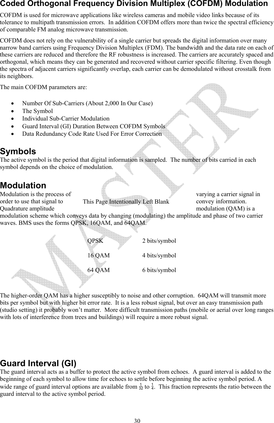   30Coded Orthogonal Frequency Division Multiplex (COFDM) Modulation COFDM is used for microwave applications like wireless cameras and mobile video links because of its tolerance to multipath transmission errors.  In addition COFDM offers more than twice the spectral efficiency of comparable FM analog microwave transmission. COFDM does not rely on the vulnerability of a single carrier but spreads the digital information over many narrow band carriers using Frequency Division Multiplex (FDM). The bandwidth and the data rate on each of these carriers are reduced and therefore the RF robustness is increased. The carriers are accurately spaced and orthogonal, which means they can be generated and recovered without carrier specific filtering. Even though the spectra of adjacent carriers significantly overlap, each carrier can be demodulated without crosstalk from its neighbors. The main COFDM parameters are: &bull; Number Of Sub-Carriers (About 2,000 In Our Case) &bull; The Symbol  &bull; Individual Sub-Carrier Modulation &bull; Guard Interval (GI) Duration Between COFDM Symbols &bull; Data Redundancy Code Rate Used For Error Correction Symbols The active symbol is the period that digital information is sampled.  The number of bits carried in each symbol depends on the choice of modulation.   Modulation Modulation is the process of  varying a carrier signal in order to use that signal to  convey information.  Quadrature amplitude  modulation (QAM) is a modulation scheme which conveys data by changing (modulating) the amplitude and phase of two carrier waves. BMS uses the forms QPSK, 16QAM, and 64QAM.    QPSK   2 bits/symbol 16 QAM  4 bits/symbol 64 QAM  6 bits/symbol   The higher-order QAM has a higher susceptibly to noise and other corruption.  64QAM will transmit more bits per symbol but with higher bit error rate.  It is a less robust signal, but over an easy transmission path (studio setting) it probably won&rsquo;t matter.  More difficult transmission paths (mobile or aerial over long ranges with lots of interference from trees and buildings) will require a more robust signal.         Guard Interval (GI) The guard interval acts as a buffer to protect the active symbol from echoes.  A guard interval is added to the beginning of each symbol to allow time for echoes to settle before beginning the active symbol period. A wide range of guard interval options are available from  to .  This fraction represents the ratio between the guard interval to the active symbol period.  This Page Intentionally Left Blank 
