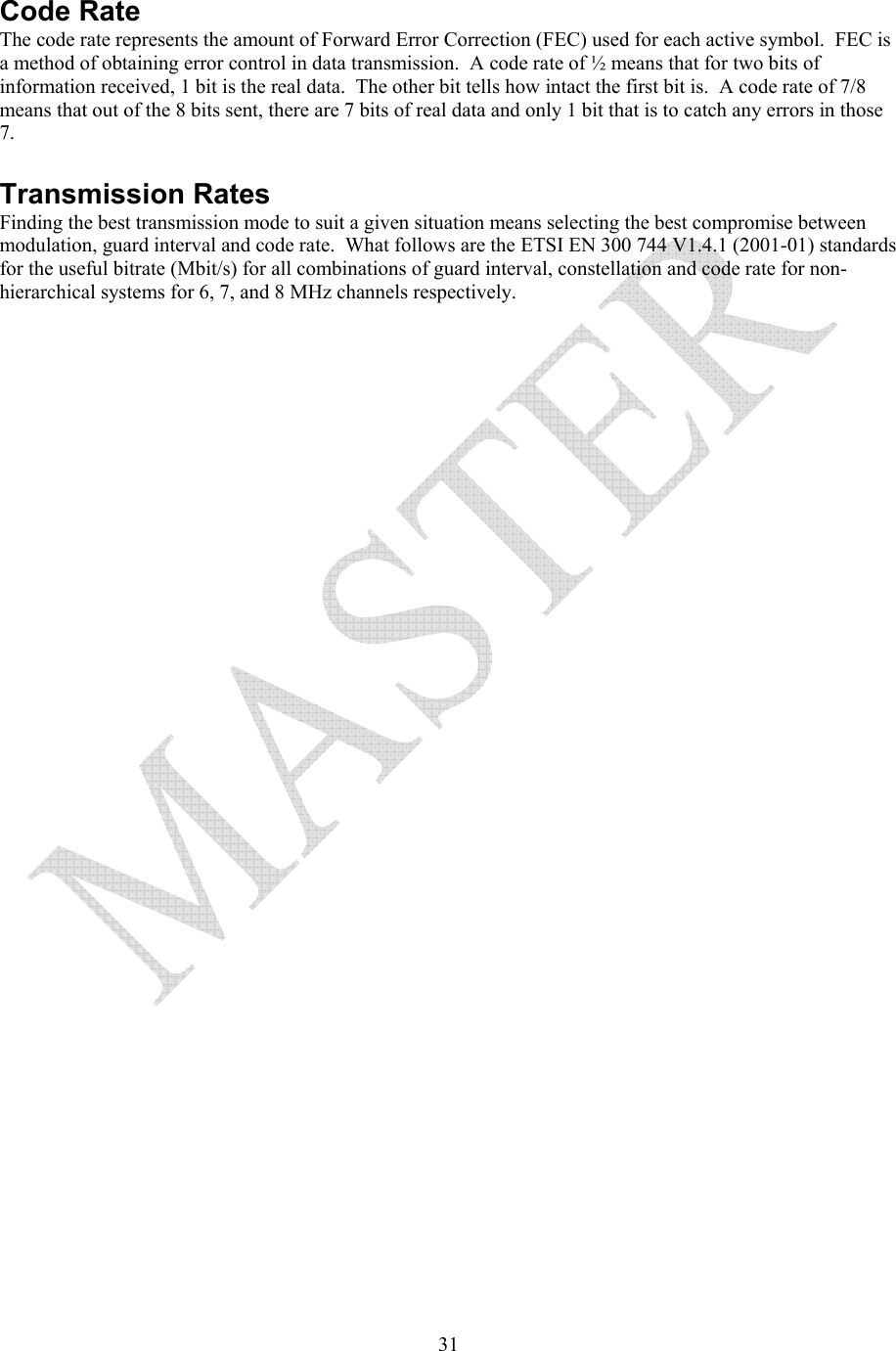   31 Code Rate The code rate represents the amount of Forward Error Correction (FEC) used for each active symbol.  FEC is a method of obtaining error control in data transmission.  A code rate of &frac12; means that for two bits of information received, 1 bit is the real data.  The other bit tells how intact the first bit is.  A code rate of 7/8 means that out of the 8 bits sent, there are 7 bits of real data and only 1 bit that is to catch any errors in those 7.  Transmission Rates Finding the best transmission mode to suit a given situation means selecting the best compromise between modulation, guard interval and code rate.  What follows are the ETSI EN 300 744 V1.4.1 (2001-01) standards for the useful bitrate (Mbit/s) for all combinations of guard interval, constellation and code rate for non-hierarchical systems for 6, 7, and 8 MHz channels respectively. 