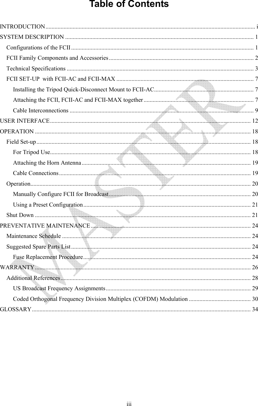   iiiTable of Contents  INTRODUCTION........................................................................................................................................... i SYSTEM DESCRIPTION ............................................................................................................................. 1 Configurations of the FCII......................................................................................................................... 1 FCII Family Components and Accessories................................................................................................ 2 Technical Specifications ............................................................................................................................ 3 FCII SET-UP  with FCII-AC and FCII-MAX ........................................................................................... 7 Installing the Tripod Quick-Disconnect Mount to FCII-AC.................................................................. 7 Attaching the FCII, FCII-AC and FCII-MAX together......................................................................... 7 Cable Interconnections .......................................................................................................................... 9 USER INTERFACE..................................................................................................................................... 12 OPERATION ............................................................................................................................................... 18 Field Set-up.............................................................................................................................................. 18 For Tripod Use..................................................................................................................................... 18 Attaching the Horn Antenna................................................................................................................ 19 Cable Connections............................................................................................................................... 19 Operation.................................................................................................................................................. 20 Manually Configure FCII for Broadcast.............................................................................................. 20 Using a Preset Configuration............................................................................................................... 21 Shut Down ............................................................................................................................................... 21 PREVENTATIVE MAINTENANCE.......................................................................................................... 24 Maintenance Schedule ............................................................................................................................. 24 Suggested Spare Parts List ....................................................................................................................... 24 Fuse Replacement Procedure............................................................................................................... 24 WARRANTY............................................................................................................................................... 26 Additional References.............................................................................................................................. 28 US Broadcast Frequency Assignments................................................................................................ 29 Coded Orthogonal Frequency Division Multiplex (COFDM) Modulation ......................................... 30 GLOSSARY................................................................................................................................................. 34 