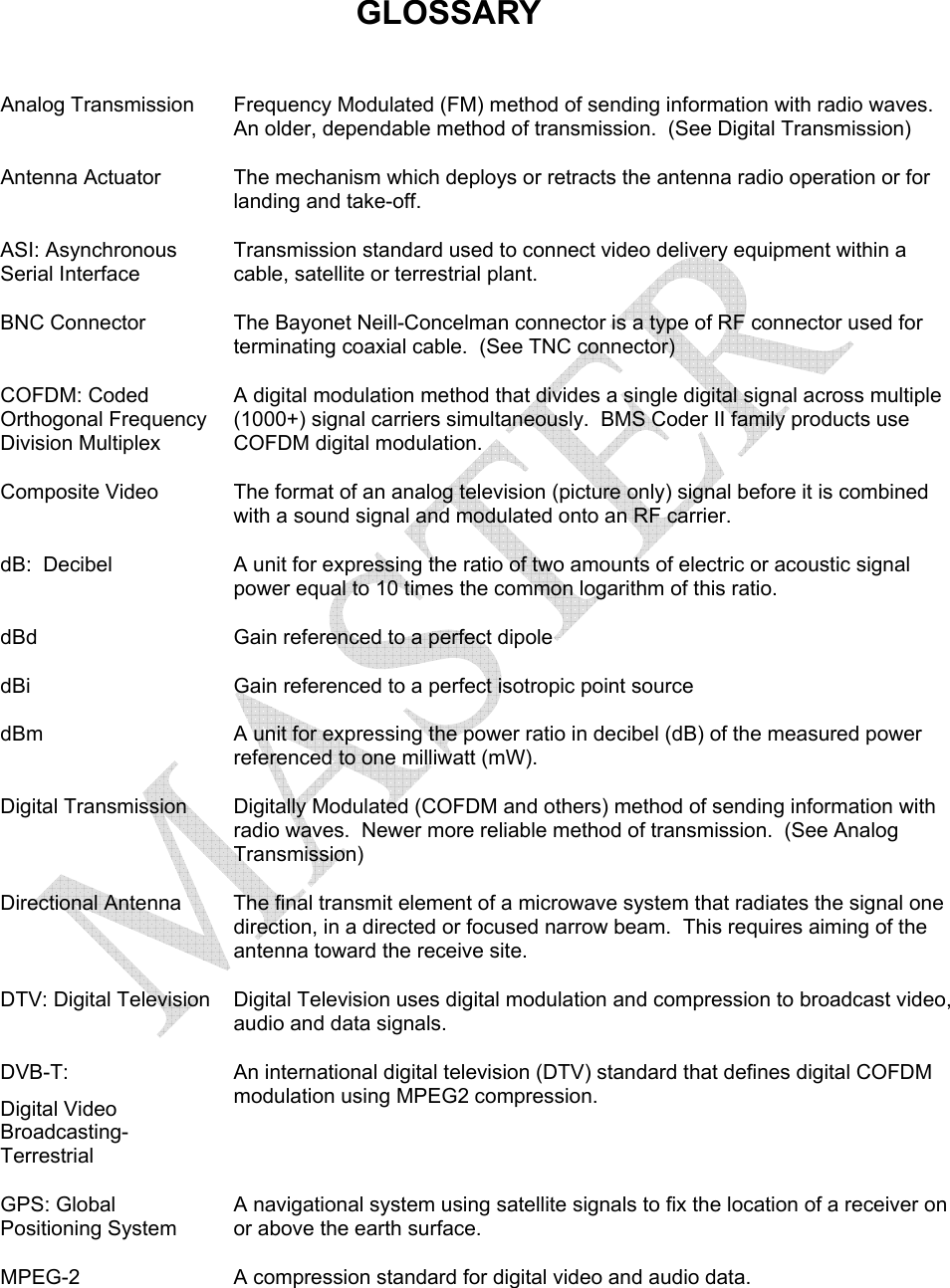   GLOSSARY  Analog Transmission  Frequency Modulated (FM) method of sending information with radio waves.  An older, dependable method of transmission.  (See Digital Transmission)   Antenna Actuator  The mechanism which deploys or retracts the antenna radio operation or for landing and take-off. ASI: Asynchronous Serial Interface Transmission standard used to connect video delivery equipment within a cable, satellite or terrestrial plant. BNC Connector  The Bayonet Neill-Concelman connector is a type of RF connector used for terminating coaxial cable.  (See TNC connector) COFDM: Coded Orthogonal Frequency Division Multiplex A digital modulation method that divides a single digital signal across multiple (1000+) signal carriers simultaneously.  BMS Coder II family products use COFDM digital modulation. Composite Video  The format of an analog television (picture only) signal before it is combined with a sound signal and modulated onto an RF carrier. dB:  Decibel  A unit for expressing the ratio of two amounts of electric or acoustic signal power equal to 10 times the common logarithm of this ratio. dBd  Gain referenced to a perfect dipole dBi  Gain referenced to a perfect isotropic point source dBm  A unit for expressing the power ratio in decibel (dB) of the measured power referenced to one milliwatt (mW). Digital Transmission  Digitally Modulated (COFDM and others) method of sending information with radio waves.  Newer more reliable method of transmission.  (See Analog Transmission) Directional Antenna  The final transmit element of a microwave system that radiates the signal one direction, in a directed or focused narrow beam.  This requires aiming of the antenna toward the receive site. DTV: Digital Television  Digital Television uses digital modulation and compression to broadcast video, audio and data signals. DVB-T:  Digital Video Broadcasting-Terrestrial An international digital television (DTV) standard that defines digital COFDM modulation using MPEG2 compression. GPS: Global Positioning System A navigational system using satellite signals to fix the location of a receiver on or above the earth surface. MPEG-2  A compression standard for digital video and audio data. 