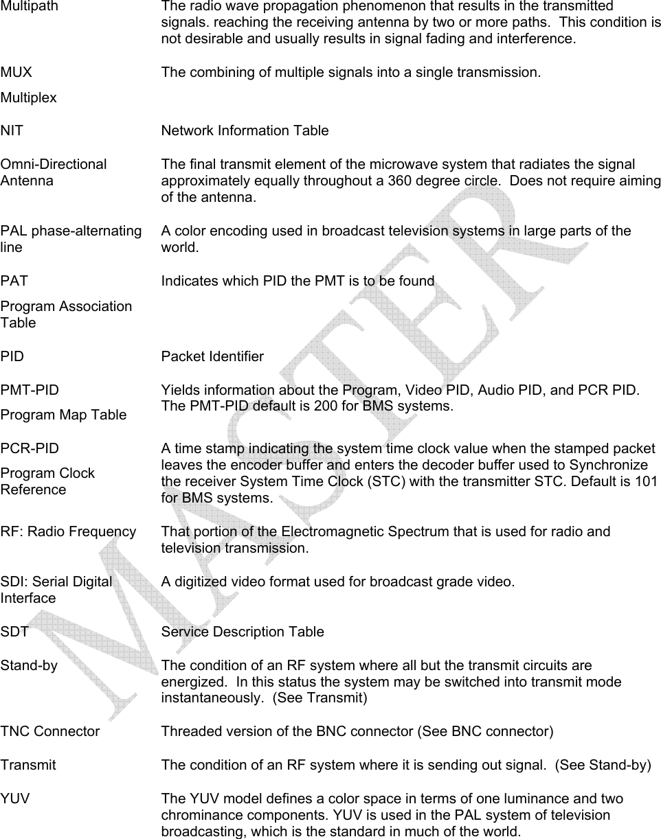   Multipath  The radio wave propagation phenomenon that results in the transmitted signals. reaching the receiving antenna by two or more paths.  This condition is not desirable and usually results in signal fading and interference. MUX  Multiplex The combining of multiple signals into a single transmission.  NIT  Network Information Table Omni-Directional Antenna The final transmit element of the microwave system that radiates the signal approximately equally throughout a 360 degree circle.  Does not require aiming of the antenna. PAL phase-alternating line A color encoding used in broadcast television systems in large parts of the world. PAT  Program Association Table Indicates which PID the PMT is to be found PID Packet Identifier PMT-PID Program Map Table Yields information about the Program, Video PID, Audio PID, and PCR PID.   The PMT-PID default is 200 for BMS systems. PCR-PID Program Clock Reference A time stamp indicating the system time clock value when the stamped packet leaves the encoder buffer and enters the decoder buffer used to Synchronize the receiver System Time Clock (STC) with the transmitter STC. Default is 101 for BMS systems. RF: Radio Frequency  That portion of the Electromagnetic Spectrum that is used for radio and television transmission. SDI: Serial Digital Interface A digitized video format used for broadcast grade video.  SDT Service Description Table Stand-by  The condition of an RF system where all but the transmit circuits are energized.  In this status the system may be switched into transmit mode instantaneously.  (See Transmit) TNC Connector  Threaded version of the BNC connector (See BNC connector) Transmit  The condition of an RF system where it is sending out signal.  (See Stand-by) YUV  The YUV model defines a color space in terms of one luminance and two chrominance components. YUV is used in the PAL system of television broadcasting, which is the standard in much of the world.   