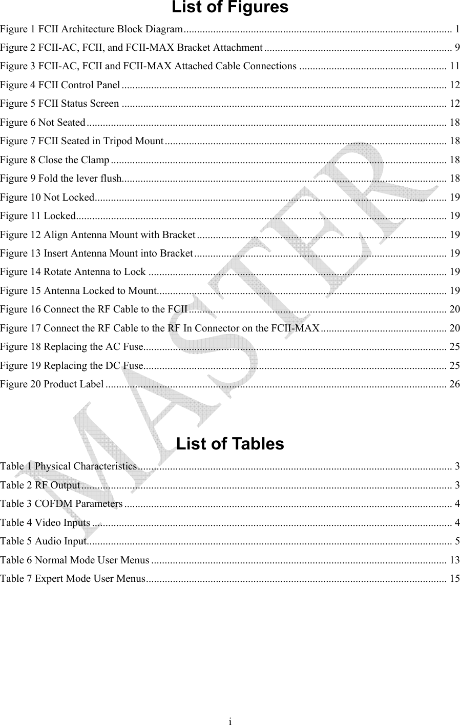   iList of Figures Figure 1 FCII Architecture Block Diagram.................................................................................................... 1 Figure 2 FCII-AC, FCII, and FCII-MAX Bracket Attachment ...................................................................... 9 Figure 3 FCII-AC, FCII and FCII-MAX Attached Cable Connections ....................................................... 11 Figure 4 FCII Control Panel......................................................................................................................... 12 Figure 5 FCII Status Screen ......................................................................................................................... 12 Figure 6 Not Seated...................................................................................................................................... 18 Figure 7 FCII Seated in Tripod Mount......................................................................................................... 18 Figure 8 Close the Clamp ............................................................................................................................. 18 Figure 9 Fold the lever flush......................................................................................................................... 18 Figure 10 Not Locked................................................................................................................................... 19 Figure 11 Locked.......................................................................................................................................... 19 Figure 12 Align Antenna Mount with Bracket ............................................................................................. 19 Figure 13 Insert Antenna Mount into Bracket.............................................................................................. 19 Figure 14 Rotate Antenna to Lock ............................................................................................................... 19 Figure 15 Antenna Locked to Mount............................................................................................................ 19 Figure 16 Connect the RF Cable to the FCII................................................................................................ 20 Figure 17 Connect the RF Cable to the RF In Connector on the FCII-MAX............................................... 20 Figure 18 Replacing the AC Fuse................................................................................................................. 25 Figure 19 Replacing the DC Fuse................................................................................................................. 25 Figure 20 Product Label ............................................................................................................................... 26   List of Tables Table 1 Physical Characteristics..................................................................................................................... 3 Table 2 RF Output.......................................................................................................................................... 3 Table 3 COFDM Parameters .......................................................................................................................... 4 Table 4 Video Inputs ...................................................................................................................................... 4 Table 5 Audio Input........................................................................................................................................ 5 Table 6 Normal Mode User Menus .............................................................................................................. 13 Table 7 Expert Mode User Menus................................................................................................................ 15   