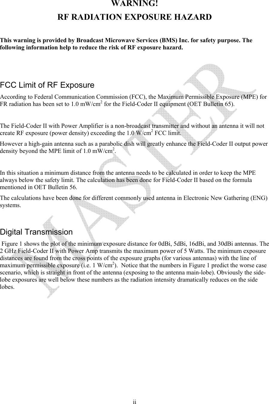   ii WARNING! RF RADIATION EXPOSURE HAZARD  This warning is provided by Broadcast Microwave Services (BMS) Inc. for safety purpose. The following information help to reduce the risk of RF exposure hazard.    FCC Limit of RF Exposure According to Federal Communication Commission (FCC), the Maximum Permissible Exposure (MPE) for FR radiation has been set to 1.0 mW/cm2 for the Field-Coder II equipment (OET Bulletin 65).  The Field-Coder II with Power Amplifier is a non-broadcast transmitter and without an antenna it will not create RF exposure (power density) exceeding the 1.0 W/cm2 FCC limit. However a high-gain antenna such as a parabolic dish will greatly enhance the Field-Coder II output power density beyond the MPE limit of 1.0 mW/cm2.  In this situation a minimum distance from the antenna needs to be calculated in order to keep the MPE always below the safety limit. The calculation has been done for Field-Coder II based on the formula mentioned in OET Bulletin 56. The calculations have been done for different commonly used antenna in Electronic New Gathering (ENG) systems.  Digital Transmission  Figure 1 shows the plot of the minimum exposure distance for 0dBi, 5dBi, 16dBi, and 30dBi antennas. The 2 GHz Field-Coder II with Power Amp transmits the maximum power of 5 Watts. The minimum exposure distances are found from the cross points of the exposure graphs (for various antennas) with the line of maximum permissible exposure (i.e. 1 W/cm2).  Notice that the numbers in Figure 1 predict the worse case scenario, which is straight in front of the antenna (exposing to the antenna main-lobe). Obviously the side-lobe exposures are well below these numbers as the radiation intensity dramatically reduces on the side lobes.  