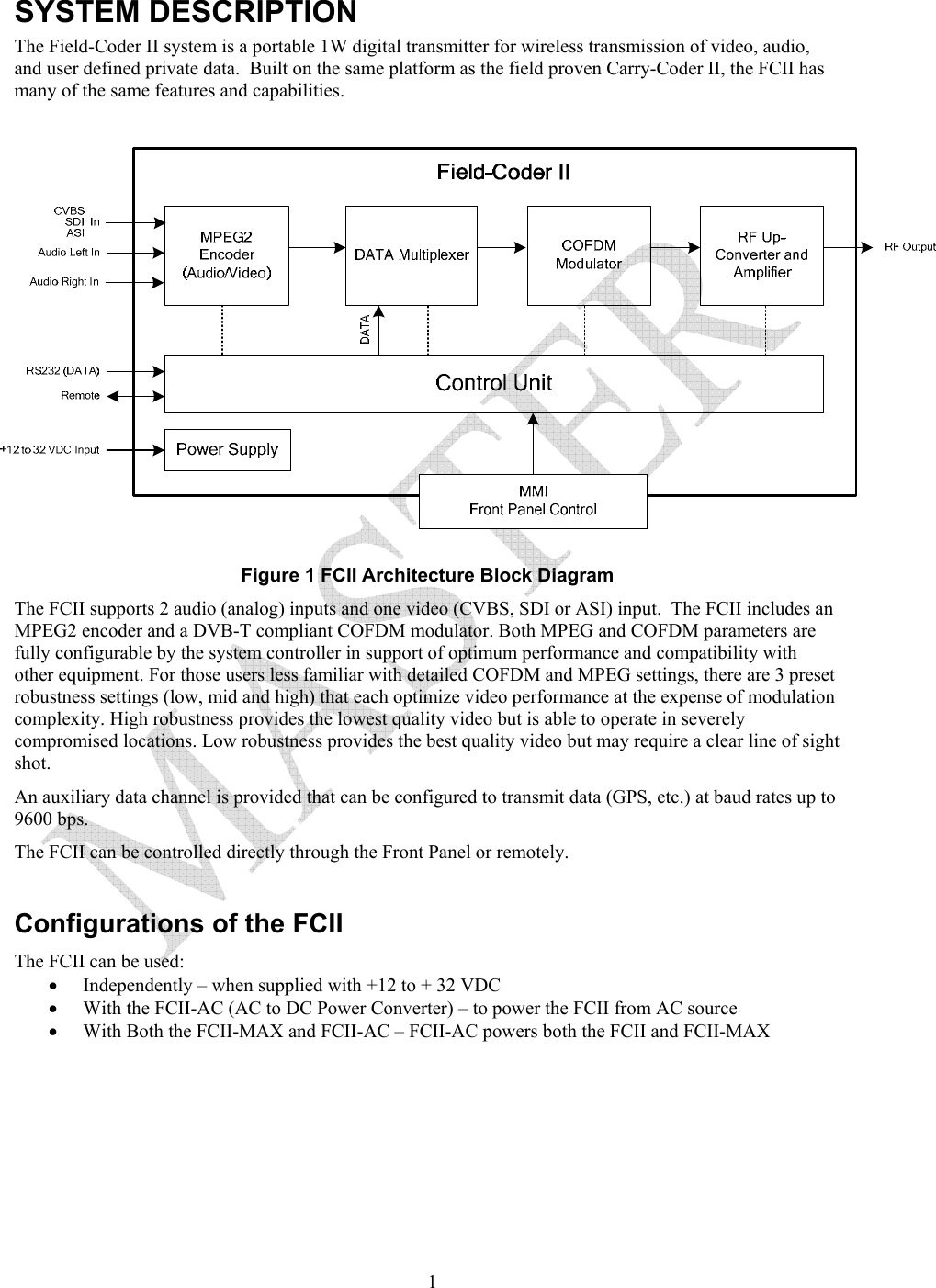   1SYSTEM DESCRIPTION The Field-Coder II system is a portable 1W digital transmitter for wireless transmission of video, audio, and user defined private data.  Built on the same platform as the field proven Carry-Coder II, the FCII has many of the same features and capabilities.    Figure 1 FCII Architecture Block Diagram The FCII supports 2 audio (analog) inputs and one video (CVBS, SDI or ASI) input.  The FCII includes an MPEG2 encoder and a DVB-T compliant COFDM modulator. Both MPEG and COFDM parameters are fully configurable by the system controller in support of optimum performance and compatibility with other equipment. For those users less familiar with detailed COFDM and MPEG settings, there are 3 preset robustness settings (low, mid and high) that each optimize video performance at the expense of modulation complexity. High robustness provides the lowest quality video but is able to operate in severely compromised locations. Low robustness provides the best quality video but may require a clear line of sight shot. An auxiliary data channel is provided that can be configured to transmit data (GPS, etc.) at baud rates up to 9600 bps.  The FCII can be controlled directly through the Front Panel or remotely.    Configurations of the FCII The FCII can be used: &bull; Independently &ndash; when supplied with +12 to + 32 VDC &bull; With the FCII-AC (AC to DC Power Converter) &ndash; to power the FCII from AC source &bull; With Both the FCII-MAX and FCII-AC &ndash; FCII-AC powers both the FCII and FCII-MAX    