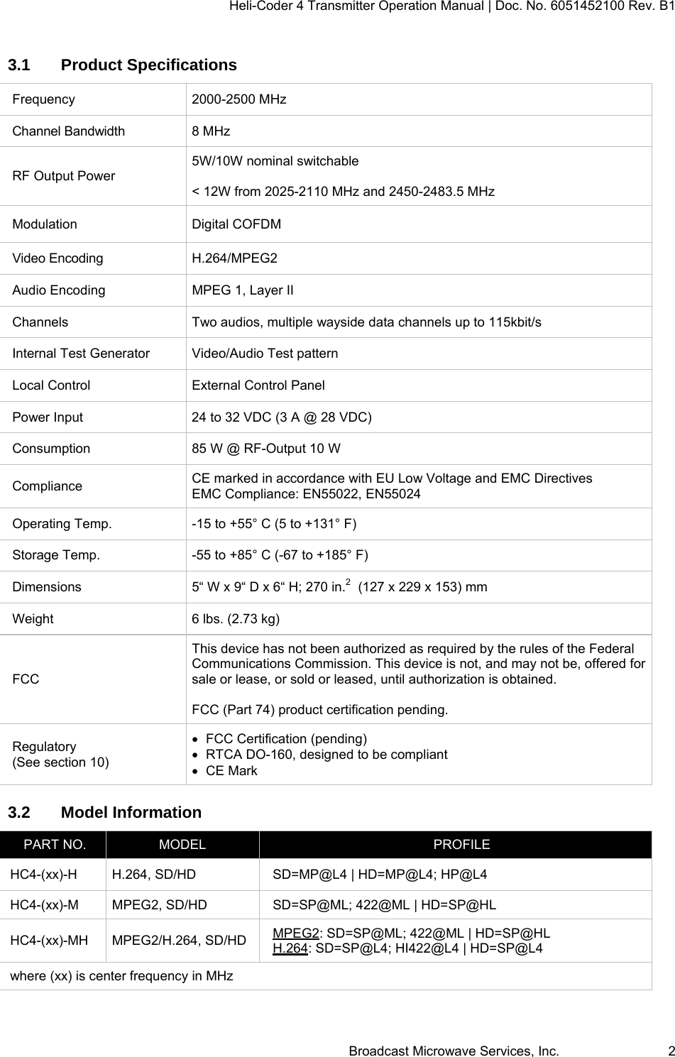 Heli-Coder 4 Transmitter Operation Manual | Doc. No. 6051452100 Rev. B1  Broadcast Microwave Services, Inc.     2 3.1 Product Specifications Frequency 2000-2500 MHz Channel Bandwidth  8 MHz RF Output Power 5W/10W nominal switchable  < 12W from 2025-2110 MHz and 2450-2483.5 MHz Modulation Digital COFDM Video Encoding  H.264/MPEG2 Audio Encoding  MPEG 1, Layer II Channels  Two audios, multiple wayside data channels up to 115kbit/s  Internal Test Generator  Video/Audio Test pattern Local Control  External Control Panel Power Input  24 to 32 VDC (3 A @ 28 VDC) Consumption  85 W @ RF-Output 10 W Compliance  CE marked in accordance with EU Low Voltage and EMC Directives EMC Compliance: EN55022, EN55024 Operating Temp.  -15 to +55&deg; C (5 to +131&deg; F) Storage Temp.  -55 to +85&deg; C (-67 to +185&deg; F) Dimensions  5&ldquo; W x 9&ldquo; D x 6&ldquo; H; 270 in.2  (127 x 229 x 153) mm Weight  6 lbs. (2.73 kg) FCC This device has not been authorized as required by the rules of the Federal Communications Commission. This device is not, and may not be, offered for sale or lease, or sold or leased, until authorization is obtained.  FCC (Part 74) product certification pending. Regulatory (See section 10)   FCC Certification (pending)   RTCA DO-160, designed to be compliant  CE Mark 3.2 Model Information PART NO.  MODEL  PROFILE HC4-(xx)-H  H.264, SD/HD  SD=MP@L4 | HD=MP@L4; HP@L4 HC4-(xx)-M  MPEG2, SD/HD  SD=SP@ML; 422@ML | HD=SP@HL HC4-(xx)-MH MPEG2/H.264, SD/HD  MPEG2: SD=SP@ML; 422@ML | HD=SP@HL H.264: SD=SP@L4; HI422@L4 | HD=SP@L4 where (xx) is center frequency in MHz 