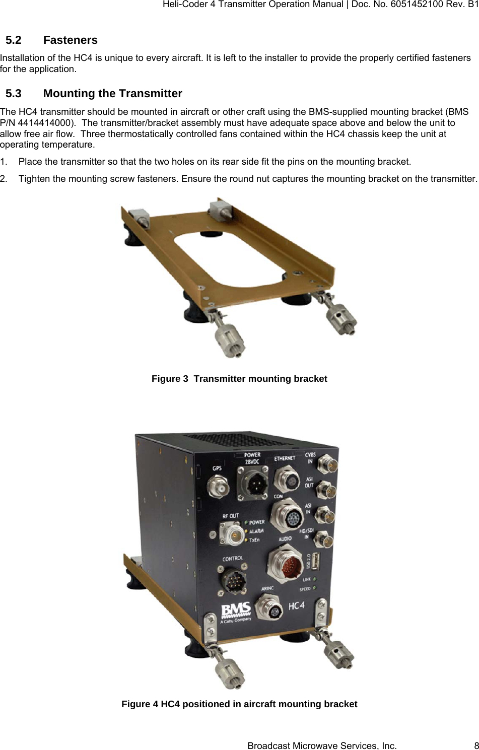 Heli-Coder 4 Transmitter Operation Manual | Doc. No. 6051452100 Rev. B1  Broadcast Microwave Services, Inc.     8 5.2 Fasteners Installation of the HC4 is unique to every aircraft. It is left to the installer to provide the properly certified fasteners for the application. 5.3  Mounting the Transmitter  The HC4 transmitter should be mounted in aircraft or other craft using the BMS-supplied mounting bracket (BMS P/N 4414414000).  The transmitter/bracket assembly must have adequate space above and below the unit to allow free air flow.  Three thermostatically controlled fans contained within the HC4 chassis keep the unit at operating temperature.  1.  Place the transmitter so that the two holes on its rear side fit the pins on the mounting bracket.  2.  Tighten the mounting screw fasteners. Ensure the round nut captures the mounting bracket on the transmitter.  Figure 3  Transmitter mounting bracket   Figure 4 HC4 positioned in aircraft mounting bracket 