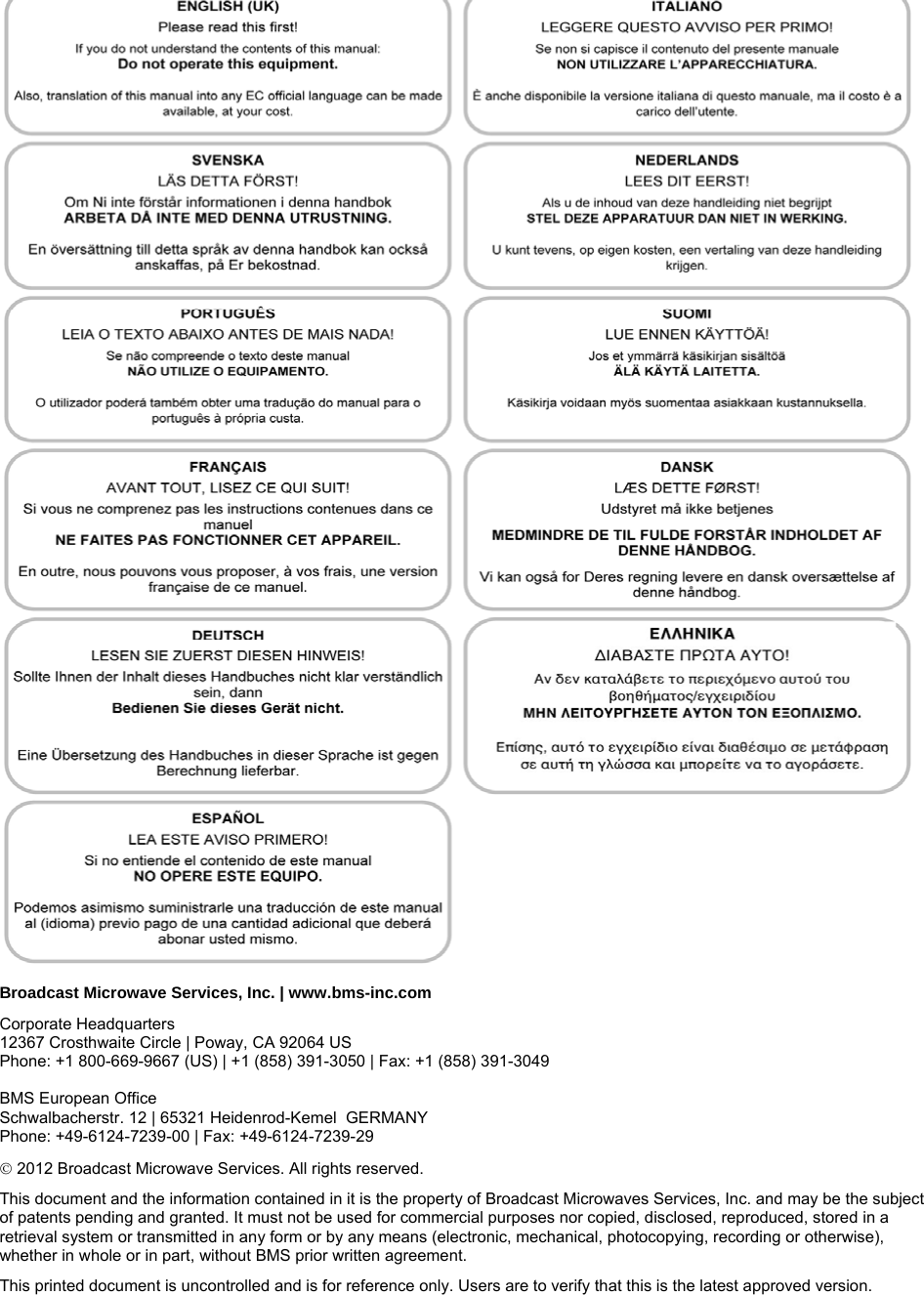  Broadcast Microwave Services, Inc. | www.bms-inc.com Corporate Headquarters  12367 Crosthwaite Circle | Poway, CA 92064 US Phone: +1 800-669-9667 (US) | +1 (858) 391-3050 | Fax: +1 (858) 391-3049   BMS European Office Schwalbacherstr. 12 | 65321 Heidenrod-Kemel  GERMANY  Phone: +49-6124-7239-00 | Fax: +49-6124-7239-29  2012 Broadcast Microwave Services. All rights reserved. This document and the information contained in it is the property of Broadcast Microwaves Services, Inc. and may be the subject of patents pending and granted. It must not be used for commercial purposes nor copied, disclosed, reproduced, stored in a retrieval system or transmitted in any form or by any means (electronic, mechanical, photocopying, recording or otherwise), whether in whole or in part, without BMS prior written agreement. This printed document is uncontrolled and is for reference only. Users are to verify that this is the latest approved version. 