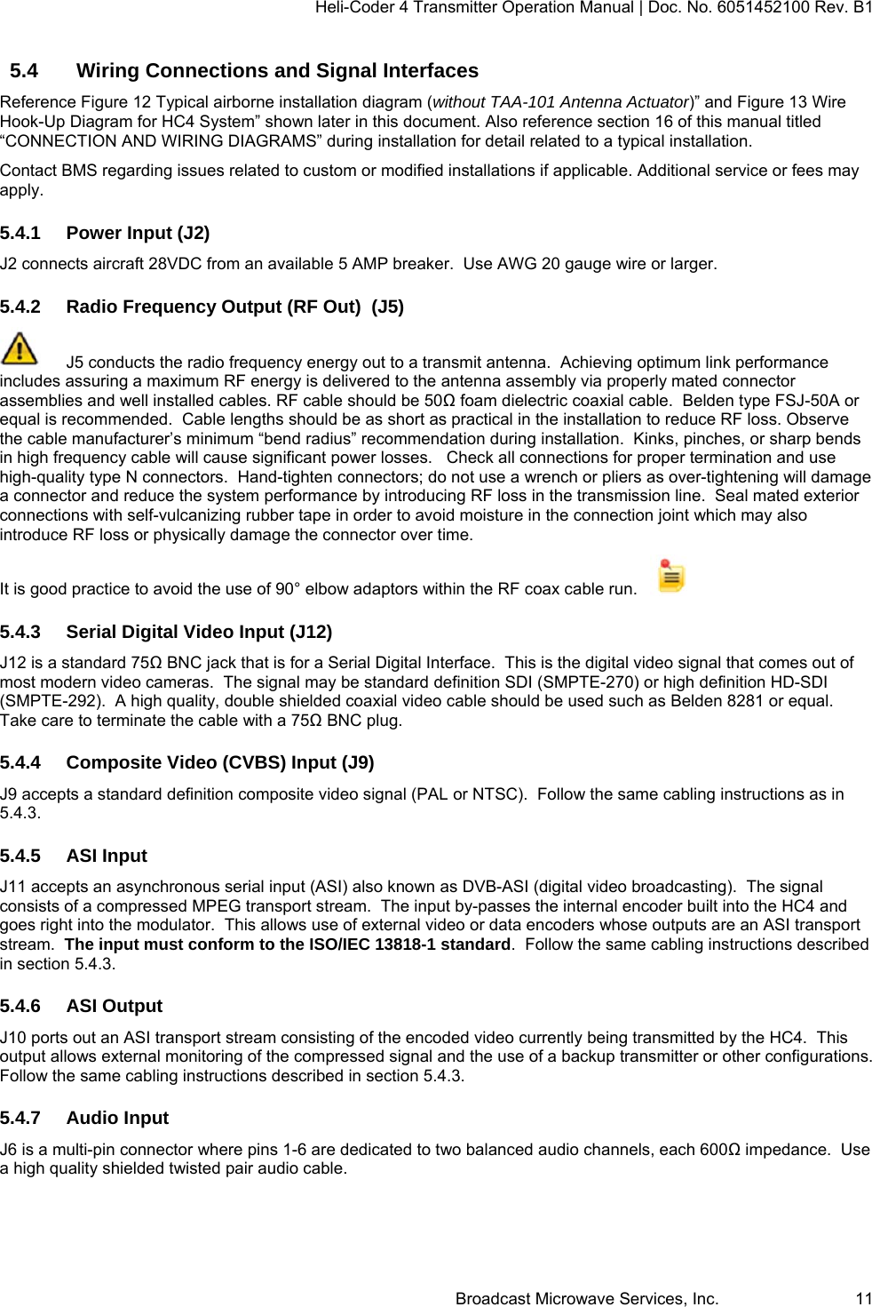 Heli-Coder 4 Transmitter Operation Manual | Doc. No. 6051452100 Rev. B1  Broadcast Microwave Services, Inc.     11 5.4  Wiring Connections and Signal Interfaces Reference Figure 12 Typical airborne installation diagram (without TAA-101 Antenna Actuator)&rdquo; and Figure 13 Wire Hook-Up Diagram for HC4 System&rdquo; shown later in this document. Also reference section 16 of this manual titled  &ldquo;CONNECTION AND WIRING DIAGRAMS&rdquo; during installation for detail related to a typical installation.   Contact BMS regarding issues related to custom or modified installations if applicable. Additional service or fees may apply. 5.4.1 Power Input (J2) J2 connects aircraft 28VDC from an available 5 AMP breaker.  Use AWG 20 gauge wire or larger. 5.4.2  Radio Frequency Output (RF Out)  (J5)   J5 conducts the radio frequency energy out to a transmit antenna.  Achieving optimum link performance includes assuring a maximum RF energy is delivered to the antenna assembly via properly mated connector assemblies and well installed cables. RF cable should be 50Ω foam dielectric coaxial cable.  Belden type FSJ-50A or equal is recommended.  Cable lengths should be as short as practical in the installation to reduce RF loss. Observe the cable manufacturer&rsquo;s minimum &ldquo;bend radius&rdquo; recommendation during installation.  Kinks, pinches, or sharp bends in high frequency cable will cause significant power losses.   Check all connections for proper termination and use high-quality type N connectors.  Hand-tighten connectors; do not use a wrench or pliers as over-tightening will damage a connector and reduce the system performance by introducing RF loss in the transmission line.  Seal mated exterior connections with self-vulcanizing rubber tape in order to avoid moisture in the connection joint which may also introduce RF loss or physically damage the connector over time. It is good practice to avoid the use of 90&deg; elbow adaptors within the RF coax cable run.      5.4.3  Serial Digital Video Input (J12)  J12 is a standard 75Ω BNC jack that is for a Serial Digital Interface.  This is the digital video signal that comes out of most modern video cameras.  The signal may be standard definition SDI (SMPTE-270) or high definition HD-SDI (SMPTE-292).  A high quality, double shielded coaxial video cable should be used such as Belden 8281 or equal.  Take care to terminate the cable with a 75Ω BNC plug.  5.4.4  Composite Video (CVBS) Input (J9) J9 accepts a standard definition composite video signal (PAL or NTSC).  Follow the same cabling instructions as in 5.4.3. 5.4.5 ASI Input J11 accepts an asynchronous serial input (ASI) also known as DVB-ASI (digital video broadcasting).  The signal consists of a compressed MPEG transport stream.  The input by-passes the internal encoder built into the HC4 and goes right into the modulator.  This allows use of external video or data encoders whose outputs are an ASI transport stream.  The input must conform to the ISO/IEC 13818-1 standard.  Follow the same cabling instructions described in section 5.4.3. 5.4.6 ASI Output J10 ports out an ASI transport stream consisting of the encoded video currently being transmitted by the HC4.  This output allows external monitoring of the compressed signal and the use of a backup transmitter or other configurations. Follow the same cabling instructions described in section 5.4.3.  5.4.7 Audio Input J6 is a multi-pin connector where pins 1-6 are dedicated to two balanced audio channels, each 600Ω impedance.  Use a high quality shielded twisted pair audio cable. 