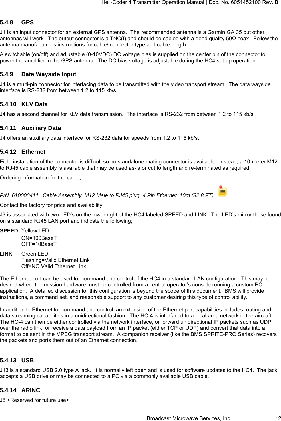 Heli-Coder 4 Transmitter Operation Manual | Doc. No. 6051452100 Rev. B1  Broadcast Microwave Services, Inc.     12 5.4.8 GPS J1 is an input connector for an external GPS antenna.  The recommended antenna is a Garmin GA 35 but other antennas will work.  The output connector is a TNC(f) and should be cabled with a good quality 50Ω coax.  Follow the antenna manufacturer&rsquo;s instructions for cable/ connector type and cable length.   A switchable (on/off) and adjustable (0-10VDC) DC voltage bias is supplied on the center pin of the connector to power the amplifier in the GPS antenna.  The DC bias voltage is adjustable during the HC4 set-up operation.   5.4.9  Data Wayside Input J4 is a multi-pin connector for interfacing data to be transmitted with the video transport stream.  The data wayside interface is RS-232 from between 1.2 to 115 kb/s.  5.4.10 KLV Data J4 has a second channel for KLV data transmission.  The interface is RS-232 from between 1.2 to 115 kb/s. 5.4.11 Auxiliary Data J4 offers an auxiliary data interface for RS-232 data for speeds from 1.2 to 115 kb/s. 5.4.12 Ethernet Field installation of the connector is difficult so no standalone mating connector is available.  Instead, a 10-meter M12 to RJ45 cable assembly is available that may be used as-is or cut to length and re-terminated as required.   Ordering information for the cable; P/N  610000411  Cable Assembly, M12 Male to RJ45 plug, 4 Pin Ethernet, 10m (32.8 FT)    Contact the factory for price and availability. J3 is associated with two LED&rsquo;s on the lower right of the HC4 labeled SPEED and LINK.  The LED&rsquo;s mirror those found on a standard RJ45 LAN port and indicate the following; SPEED  Yellow LED:  ON=100BaseT OFF=10BaseT  LINK   Green LED:  Flashing=Valid Ethernet Link Off=NO Valid Ethernet Link  The Ethernet port can be used for command and control of the HC4 in a standard LAN configuration.  This may be desired where the mission hardware must be controlled from a central operator&rsquo;s console running a custom PC application.  A detailed discussion for this configuration is beyond the scope of this document.  BMS will provide instructions, a command set, and reasonable support to any customer desiring this type of control ability.  In addition to Ethernet for command and control, an extension of the Ethernet port capabilities includes routing and data streaming capabilities in a unidirectional fashion.  The HC-4 is interfaced to a local area network in the aircraft. The HC-4 can then be either controlled via the network interface, or forward unidirectional IP packets such as UDP over the radio link, or receive a data payload from an IP packet (either TCP or UDP) and convert that data into a format to be sent in the MPEG transport stream.  A companion receiver (like the BMS SPRITE-PRO Series) recovers the packets and ports them out of an Ethernet connection.   5.4.13 USB J13 is a standard USB 2.0 type A jack.  It is normally left open and is used for software updates to the HC4.  The jack accepts a USB drive or may be connected to a PC via a commonly available USB cable. 5.4.14 ARINC J8 <Reserved for future use> 