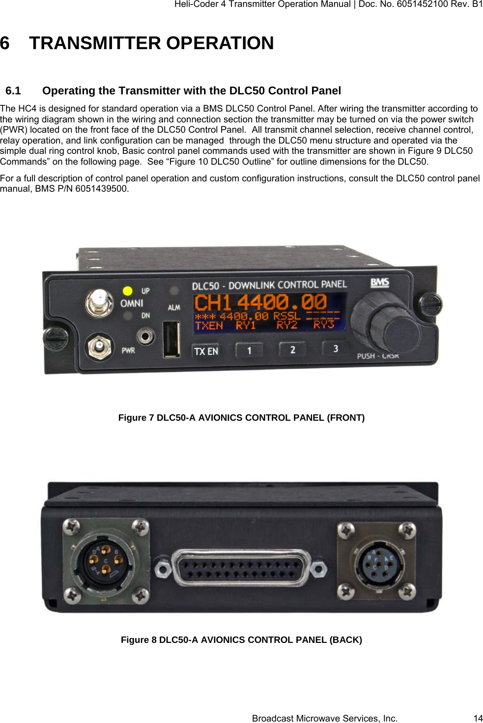 Heli-Coder 4 Transmitter Operation Manual | Doc. No. 6051452100 Rev. B1  Broadcast Microwave Services, Inc.     14 6 TRANSMITTER OPERATION 6.1  Operating the Transmitter with the DLC50 Control Panel The HC4 is designed for standard operation via a BMS DLC50 Control Panel. After wiring the transmitter according to the wiring diagram shown in the wiring and connection section the transmitter may be turned on via the power switch (PWR) located on the front face of the DLC50 Control Panel.  All transmit channel selection, receive channel control, relay operation, and link configuration can be managed  through the DLC50 menu structure and operated via the simple dual ring control knob, Basic control panel commands used with the transmitter are shown in Figure 9 DLC50 Commands&rdquo; on the following page.  See &ldquo;Figure 10 DLC50 Outline&rdquo; for outline dimensions for the DLC50. For a full description of control panel operation and custom configuration instructions, consult the DLC50 control panel manual, BMS P/N 6051439500.   Figure 7 DLC50-A AVIONICS CONTROL PANEL (FRONT)    Figure 8 DLC50-A AVIONICS CONTROL PANEL (BACK)  