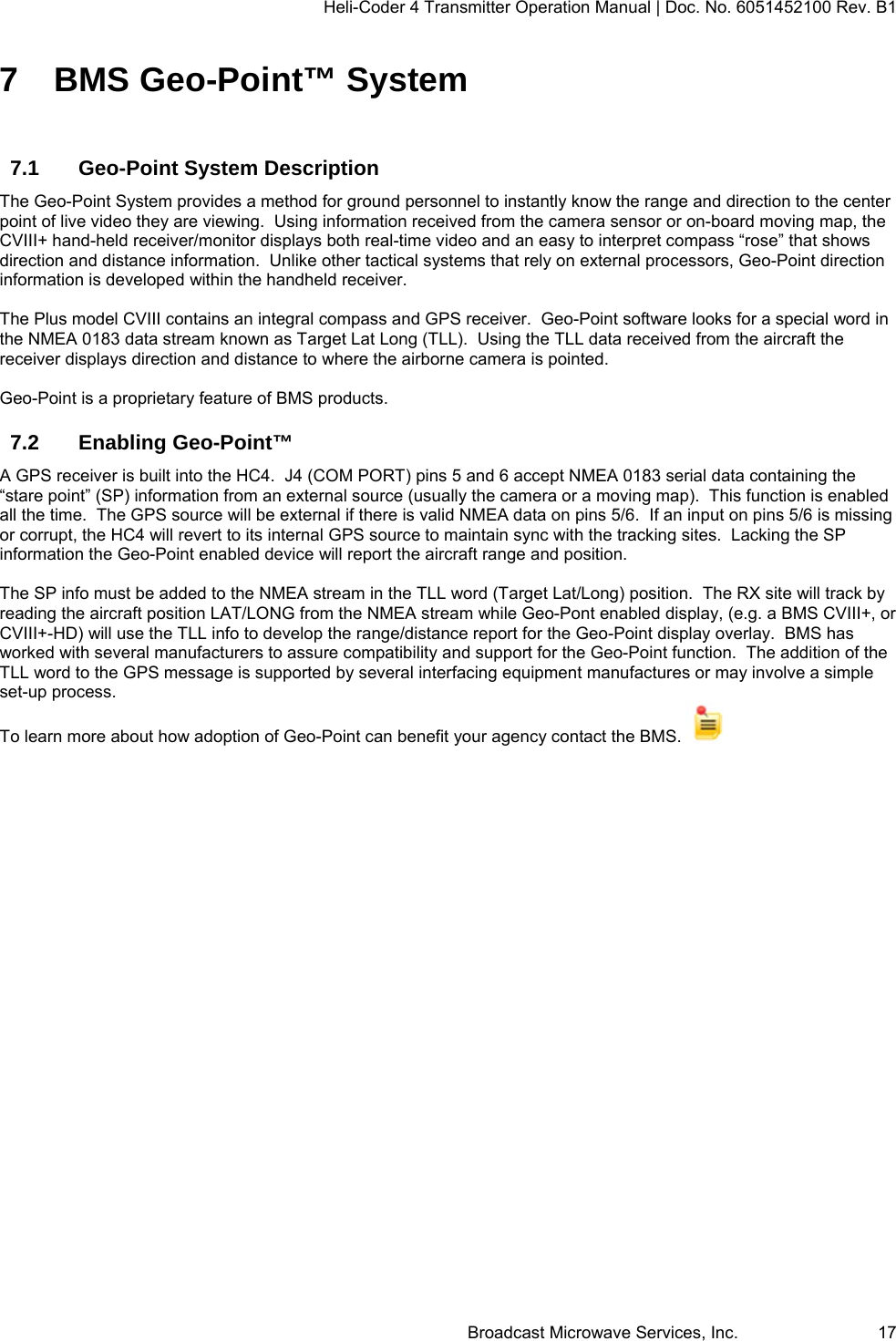 Heli-Coder 4 Transmitter Operation Manual | Doc. No. 6051452100 Rev. B1  Broadcast Microwave Services, Inc.     17 7  BMS Geo-Point&trade; System  7.1  Geo-Point System Description  The Geo-Point System provides a method for ground personnel to instantly know the range and direction to the center point of live video they are viewing.  Using information received from the camera sensor or on-board moving map, the CVIII+ hand-held receiver/monitor displays both real-time video and an easy to interpret compass &ldquo;rose&rdquo; that shows direction and distance information.  Unlike other tactical systems that rely on external processors, Geo-Point direction information is developed within the handheld receiver.   The Plus model CVIII contains an integral compass and GPS receiver.  Geo-Point software looks for a special word in the NMEA 0183 data stream known as Target Lat Long (TLL).  Using the TLL data received from the aircraft the receiver displays direction and distance to where the airborne camera is pointed.    Geo-Point is a proprietary feature of BMS products. 7.2 Enabling Geo-Point&trade; A GPS receiver is built into the HC4.  J4 (COM PORT) pins 5 and 6 accept NMEA 0183 serial data containing the &ldquo;stare point&rdquo; (SP) information from an external source (usually the camera or a moving map).  This function is enabled all the time.  The GPS source will be external if there is valid NMEA data on pins 5/6.  If an input on pins 5/6 is missing or corrupt, the HC4 will revert to its internal GPS source to maintain sync with the tracking sites.  Lacking the SP information the Geo-Point enabled device will report the aircraft range and position.  The SP info must be added to the NMEA stream in the TLL word (Target Lat/Long) position.  The RX site will track by reading the aircraft position LAT/LONG from the NMEA stream while Geo-Pont enabled display, (e.g. a BMS CVIII+, or CVIII+-HD) will use the TLL info to develop the range/distance report for the Geo-Point display overlay.  BMS has worked with several manufacturers to assure compatibility and support for the Geo-Point function.  The addition of the  TLL word to the GPS message is supported by several interfacing equipment manufactures or may involve a simple set-up process. To learn more about how adoption of Geo-Point can benefit your agency contact the BMS.     