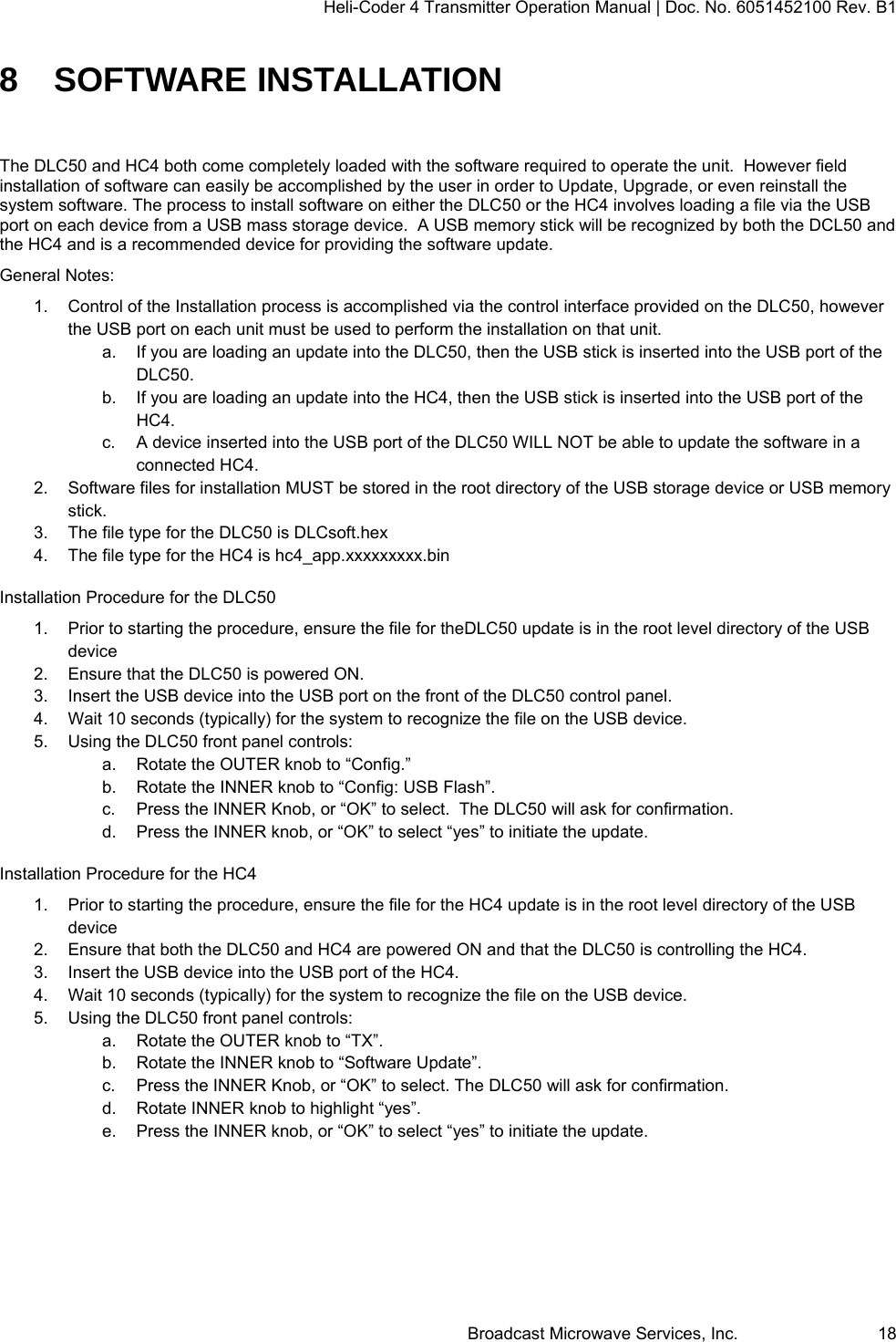 Heli-Coder 4 Transmitter Operation Manual | Doc. No. 6051452100 Rev. B1  Broadcast Microwave Services, Inc.     18 8 SOFTWARE INSTALLATION The DLC50 and HC4 both come completely loaded with the software required to operate the unit.  However field installation of software can easily be accomplished by the user in order to Update, Upgrade, or even reinstall the system software. The process to install software on either the DLC50 or the HC4 involves loading a file via the USB port on each device from a USB mass storage device.  A USB memory stick will be recognized by both the DCL50 and the HC4 and is a recommended device for providing the software update. General Notes: 1.  Control of the Installation process is accomplished via the control interface provided on the DLC50, however the USB port on each unit must be used to perform the installation on that unit.  a.  If you are loading an update into the DLC50, then the USB stick is inserted into the USB port of the DLC50. b.  If you are loading an update into the HC4, then the USB stick is inserted into the USB port of the HC4. c.  A device inserted into the USB port of the DLC50 WILL NOT be able to update the software in a connected HC4. 2.  Software files for installation MUST be stored in the root directory of the USB storage device or USB memory stick. 3.  The file type for the DLC50 is DLCsoft.hex 4.  The file type for the HC4 is hc4_app.xxxxxxxxx.bin Installation Procedure for the DLC50 1.  Prior to starting the procedure, ensure the file for theDLC50 update is in the root level directory of the USB device 2.  Ensure that the DLC50 is powered ON. 3.  Insert the USB device into the USB port on the front of the DLC50 control panel. 4.  Wait 10 seconds (typically) for the system to recognize the file on the USB device. 5.  Using the DLC50 front panel controls: a.  Rotate the OUTER knob to &ldquo;Config.&rdquo; b.  Rotate the INNER knob to &ldquo;Config: USB Flash&rdquo;. c.  Press the INNER Knob, or &ldquo;OK&rdquo; to select.  The DLC50 will ask for confirmation. d.  Press the INNER knob, or &ldquo;OK&rdquo; to select &ldquo;yes&rdquo; to initiate the update. Installation Procedure for the HC4 1.  Prior to starting the procedure, ensure the file for the HC4 update is in the root level directory of the USB device 2.  Ensure that both the DLC50 and HC4 are powered ON and that the DLC50 is controlling the HC4. 3.  Insert the USB device into the USB port of the HC4. 4.  Wait 10 seconds (typically) for the system to recognize the file on the USB device. 5.  Using the DLC50 front panel controls: a.  Rotate the OUTER knob to &ldquo;TX&rdquo;. b.  Rotate the INNER knob to &ldquo;Software Update&rdquo;. c.  Press the INNER Knob, or &ldquo;OK&rdquo; to select. The DLC50 will ask for confirmation. d.  Rotate INNER knob to highlight &ldquo;yes&rdquo;. e.  Press the INNER knob, or &ldquo;OK&rdquo; to select &ldquo;yes&rdquo; to initiate the update.  