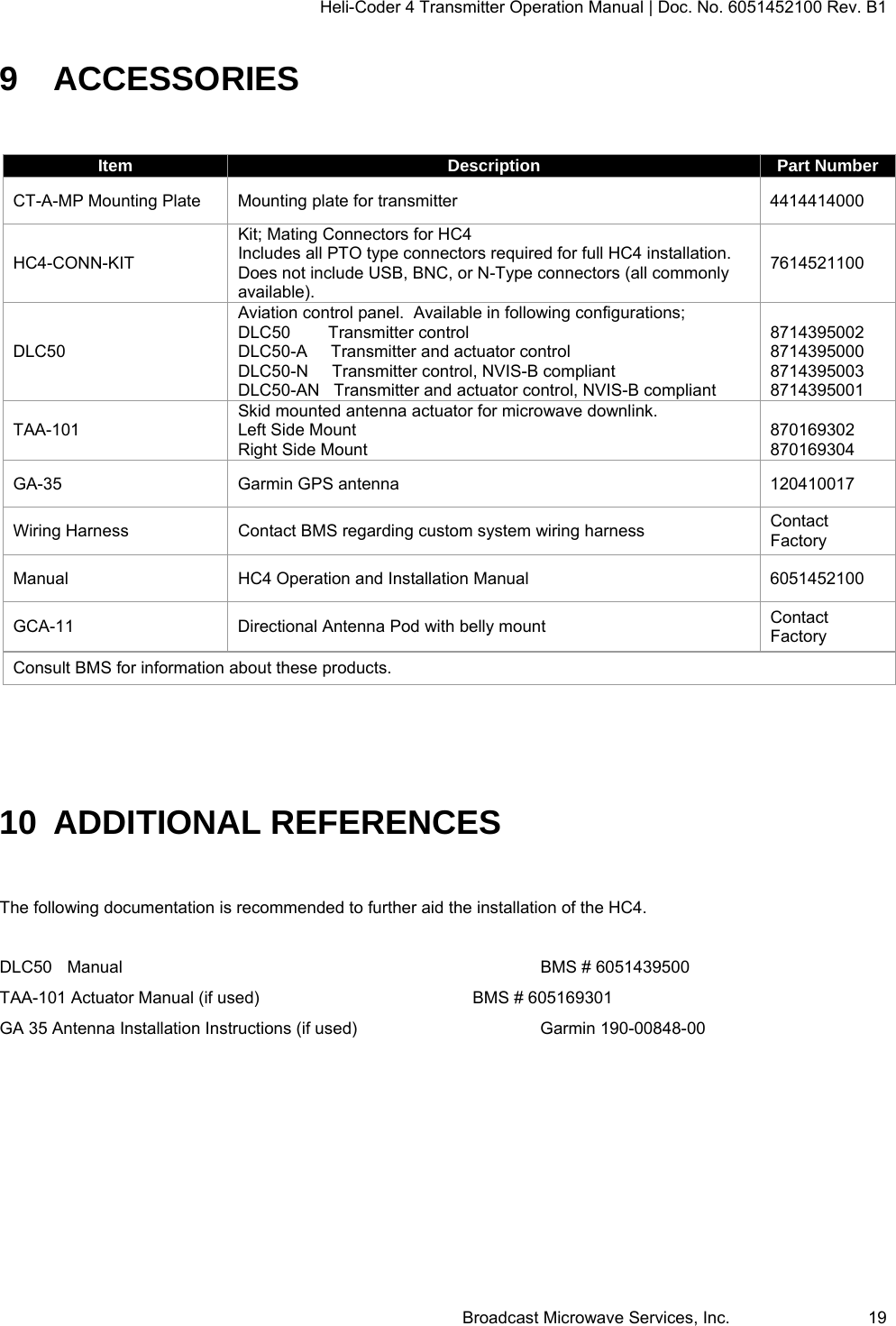 Heli-Coder 4 Transmitter Operation Manual | Doc. No. 6051452100 Rev. B1  Broadcast Microwave Services, Inc.     19 9 ACCESSORIES  Item  Description  Part Number CT-A-MP Mounting Plate  Mounting plate for transmitter  4414414000 HC4-CONN-KIT Kit; Mating Connectors for HC4    Includes all PTO type connectors required for full HC4 installation.  Does not include USB, BNC, or N-Type connectors (all commonly available). 7614521100 DLC50 Aviation control panel.  Available in following configurations; DLC50        Transmitter control DLC50-A     Transmitter and actuator control DLC50-N     Transmitter control, NVIS-B compliant DLC50-AN   Transmitter and actuator control, NVIS-B compliant  8714395002 8714395000 8714395003 8714395001 TAA-101 Skid mounted antenna actuator for microwave downlink. Left Side Mount Right Side Mount  870169302 870169304 GA-35  Garmin GPS antenna  120410017 Wiring Harness  Contact BMS regarding custom system wiring harness  Contact Factory Manual  HC4 Operation and Installation Manual  6051452100 GCA-11  Directional Antenna Pod with belly mount  Contact Factory Consult BMS for information about these products.  10  ADDITIONAL REFERENCES  The following documentation is recommended to further aid the installation of the HC4.   DLC50 Manual       BMS # 6051439500 TAA-101 Actuator Manual (if used)        BMS # 605169301 GA 35 Antenna Installation Instructions (if used)      Garmin 190-00848-00   