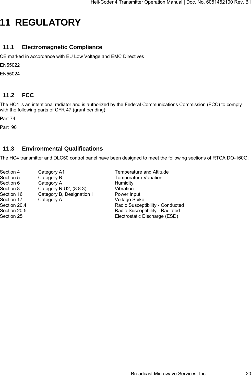 Heli-Coder 4 Transmitter Operation Manual | Doc. No. 6051452100 Rev. B1  Broadcast Microwave Services, Inc.     20 11 REGULATORY 11.1 Electromagnetic Compliance CE marked in accordance with EU Low Voltage and EMC Directives EN55022 EN55024  11.2 FCC The HC4 is an intentional radiator and is authorized by the Federal Communications Commission (FCC) to comply with the following parts of CFR 47 (grant pending); Part 74 Part  90  11.3 Environmental Qualifications The HC4 transmitter and DLC50 control panel have been designed to meet the following sections of RTCA DO-160G;  Section 4  Category A1      Temperature and Altitude   Section 5  Category B      Temperature Variation Section 6  Category A      Humidity Section 8  Category R,U2, (8.8.3)    Vibration Section 16  Category B, Designation I    Power Input Section 17  Category A      Voltage Spike Section 20.4     Radio Susceptibility - Conducted Section 20.5     Radio Susceptibility - Radiated Section 25     Electrostatic Discharge (ESD)   