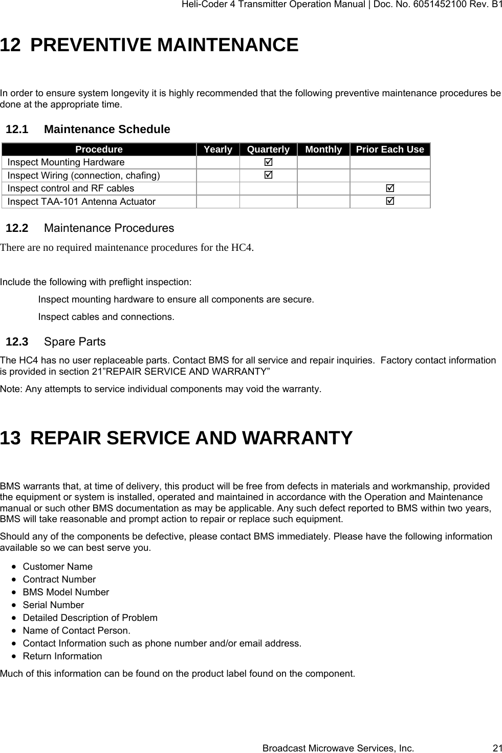 Heli-Coder 4 Transmitter Operation Manual | Doc. No. 6051452100 Rev. B1  Broadcast Microwave Services, Inc.     21 12 PREVENTIVE MAINTENANCE In order to ensure system longevity it is highly recommended that the following preventive maintenance procedures be done at the appropriate time.  12.1 Maintenance Schedule Procedure  Yearly  Quarterly  Monthly  Prior Each Use Inspect Mounting Hardware      Inspect Wiring (connection, chafing)      Inspect control and RF cables        Inspect TAA-101 Antenna Actuator        12.2  Maintenance Procedures There are no required maintenance procedures for the HC4.  Include the following with preflight inspection: Inspect mounting hardware to ensure all components are secure.  Inspect cables and connections. 12.3  Spare Parts The HC4 has no user replaceable parts. Contact BMS for all service and repair inquiries.  Factory contact information is provided in section 21&rdquo;REPAIR SERVICE AND WARRANTY&rdquo; Note: Any attempts to service individual components may void the warranty. 13  REPAIR SERVICE AND WARRANTY BMS warrants that, at time of delivery, this product will be free from defects in materials and workmanship, provided the equipment or system is installed, operated and maintained in accordance with the Operation and Maintenance manual or such other BMS documentation as may be applicable. Any such defect reported to BMS within two years, BMS will take reasonable and prompt action to repair or replace such equipment. Should any of the components be defective, please contact BMS immediately. Please have the following information available so we can best serve you.   Customer Name   Contract Number   BMS Model Number   Serial Number   Detailed Description of Problem   Name of Contact Person.   Contact Information such as phone number and/or email address.   Return Information Much of this information can be found on the product label found on the component. 
