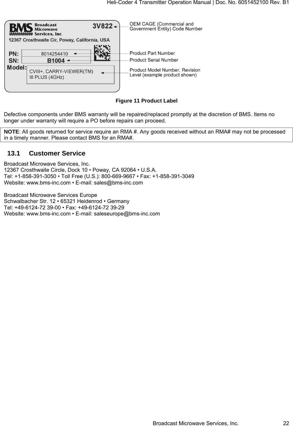 Heli-Coder 4 Transmitter Operation Manual | Doc. No. 6051452100 Rev. B1  Broadcast Microwave Services, Inc.     22  Figure 11 Product Label Defective components under BMS warranty will be repaired/replaced promptly at the discretion of BMS. Items no longer under warranty will require a PO before repairs can proceed.  NOTE: All goods returned for service require an RMA #. Any goods received without an RMA# may not be processed in a timely manner. Please contact BMS for an RMA#. 13.1 Customer Service Broadcast Microwave Services, Inc. 12367 Crosthwaite Circle, Dock 10 &bull; Poway, CA 92064 &bull; U.S.A. Tel: +1-858-391-3050 &bull; Toll Free (U.S.): 800-669-9667 &bull; Fax: +1-858-391-3049 Website: www.bms-inc.com &bull; E-mail: sales@bms-inc.com  Broadcast Microwave Services Europe Schwalbacher Str. 12 &bull; 65321 Heidenrod &bull; Germany Tel: +49-6124-72 39-00 &bull; Fax: +49-6124-72 39-29 Website: www.bms-inc.com &bull; E-mail: saleseurope@bms-inc.com   