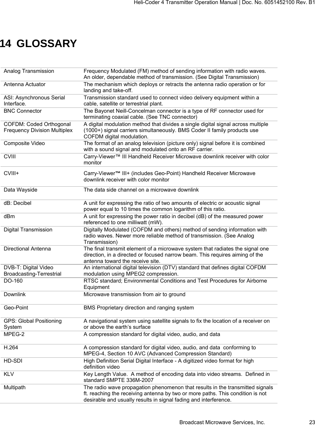 Heli-Coder 4 Transmitter Operation Manual | Doc. No. 6051452100 Rev. B1  Broadcast Microwave Services, Inc.     23 14 GLOSSARY Analog Transmission  Frequency Modulated (FM) method of sending information with radio waves. An older, dependable method of transmission. (See Digital Transmission)   Antenna Actuator  The mechanism which deploys or retracts the antenna radio operation or for landing and take-off. ASI: Asynchronous Serial Interface. Transmission standard used to connect video delivery equipment within a cable, satellite or terrestrial plant. BNC Connector  The Bayonet Neill-Concelman connector is a type of RF connector used for terminating coaxial cable. (See TNC connector) COFDM: Coded Orthogonal Frequency Division Multiplex A digital modulation method that divides a single digital signal across multiple (1000+) signal carriers simultaneously. BMS Coder II family products use COFDM digital modulation. Composite Video  The format of an analog television (picture only) signal before it is combined with a sound signal and modulated onto an RF carrier. CVIII  Carry-Viewer&trade; III Handheld Receiver Microwave downlink receiver with color monitor CVIII+  Carry-Viewer&trade; III+ (includes Geo-Point) Handheld Receiver Microwave downlink receiver with color monitor Data Wayside  The data side channel on a microwave downlink dB: Decibel  A unit for expressing the ratio of two amounts of electric or acoustic signal power equal to 10 times the common logarithm of this ratio. dBm  A unit for expressing the power ratio in decibel (dB) of the measured power referenced to one milliwatt (mW). Digital Transmission  Digitally Modulated (COFDM and others) method of sending information with radio waves. Newer more reliable method of transmission. (See Analog Transmission) Directional Antenna  The final transmit element of a microwave system that radiates the signal one direction, in a directed or focused narrow beam. This requires aiming of the antenna toward the receive site. DVB-T: Digital Video Broadcasting-Terrestrial An international digital television (DTV) standard that defines digital COFDM modulation using MPEG2 compression. DO-160  RTSC standard; Environmental Conditions and Test Procedures for Airborne Equipment Downlink  Microwave transmission from air to ground Geo-Point  BMS Proprietary direction and ranging system GPS: Global Positioning System A navigational system using satellite signals to fix the location of a receiver on or above the earth&rsquo;s surface MPEG-2  A compression standard for digital video, audio, and data H.264  A compression standard for digital video, audio, and data  conforming to MPEG-4, Section 10 AVC (Advanced Compression Standard) HD-SDI  High Definition Serial Digital Interface - A digitized video format for high definition video  KLV  Key Length Value.  A method of encoding data into video streams.  Defined in standard SMPTE 336M-2007 Multipath  The radio wave propagation phenomenon that results in the transmitted signals ft. reaching the receiving antenna by two or more paths. This condition is not desirable and usually results in signal fading and interference. 