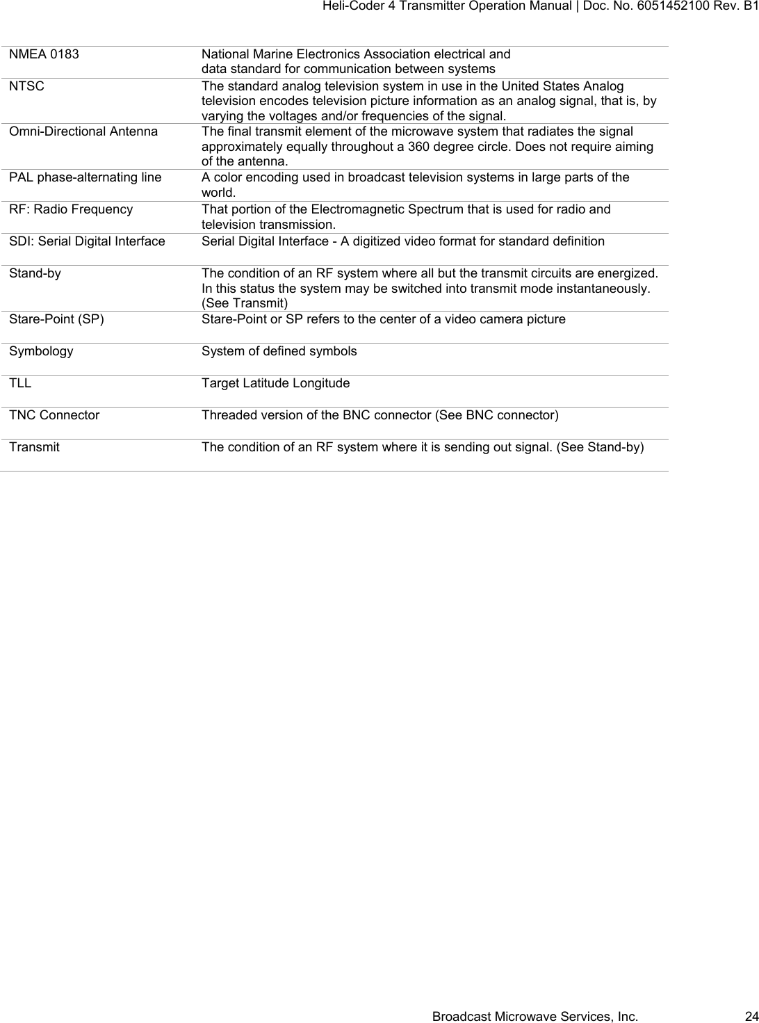 Heli-Coder 4 Transmitter Operation Manual | Doc. No. 6051452100 Rev. B1  Broadcast Microwave Services, Inc.     24 NMEA 0183  National Marine Electronics Association electrical and data standard for communication between systems NTSC  The standard analog television system in use in the United States Analog television encodes television picture information as an analog signal, that is, by varying the voltages and/or frequencies of the signal. Omni-Directional Antenna  The final transmit element of the microwave system that radiates the signal approximately equally throughout a 360 degree circle. Does not require aiming of the antenna. PAL phase-alternating line  A color encoding used in broadcast television systems in large parts of the world. RF: Radio Frequency  That portion of the Electromagnetic Spectrum that is used for radio and television transmission. SDI: Serial Digital Interface  Serial Digital Interface - A digitized video format for standard definition  Stand-by  The condition of an RF system where all but the transmit circuits are energized. In this status the system may be switched into transmit mode instantaneously. (See Transmit) Stare-Point (SP)  Stare-Point or SP refers to the center of a video camera picture Symbology  System of defined symbols TLL  Target Latitude Longitude TNC Connector  Threaded version of the BNC connector (See BNC connector) Transmit  The condition of an RF system where it is sending out signal. (See Stand-by)  