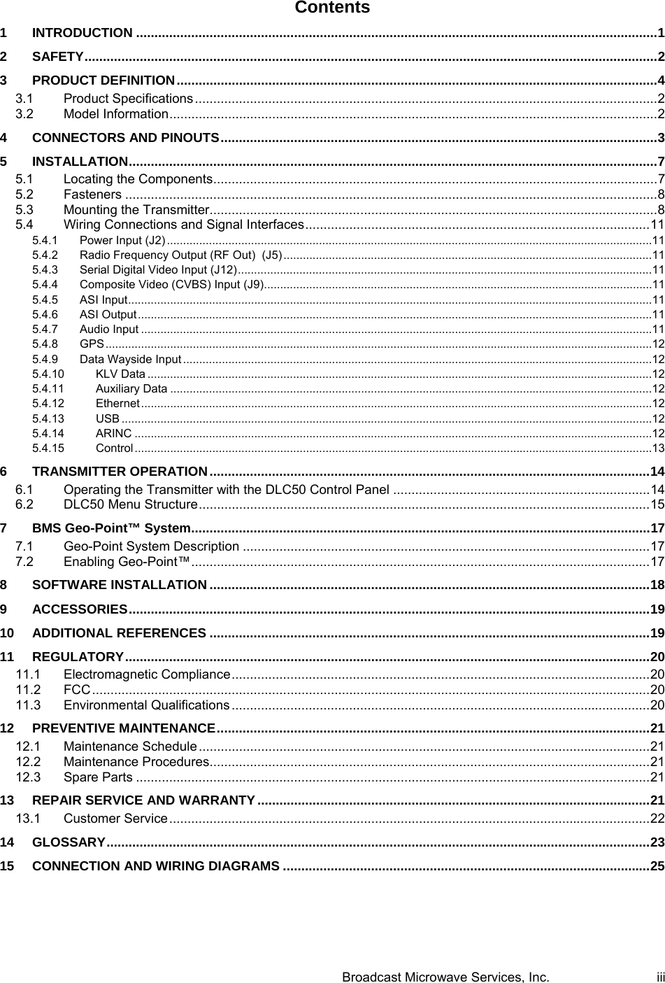  Broadcast Microwave Services, Inc.     iii Contents 1INTRODUCTION .............................................................................................................................................. 12SAFETY ............................................................................................................................................................ 23PRODUCT DEFINITION ................................................................................................................................... 43.1Product Specifications .............................................................................................................................. 23.2Model Information ..................................................................................................................................... 24CONNECTORS AND PINOUTS ....................................................................................................................... 35INSTALLATION ................................................................................................................................................ 75.1Locating the Components ......................................................................................................................... 75.2Fasteners ................................................................................................................................................. 85.3Mounting the Transmitter.......................................................................................................................... 85.4Wiring Connections and Signal Interfaces .............................................................................................. 115.4.1Power Input (J2) ...................................................................................................................................................... 115.4.2Radio Frequency Output (RF Out)  (J5) .................................................................................................................. 115.4.3Serial Digital Video Input (J12) ................................................................................................................................ 115.4.4Composite Video (CVBS) Input (J9) ........................................................................................................................ 115.4.5ASI Input .................................................................................................................................................................. 115.4.6ASI Output ............................................................................................................................................................... 115.4.7Audio Input .............................................................................................................................................................. 115.4.8GPS ......................................................................................................................................................................... 125.4.9Data Wayside Input ................................................................................................................................................. 125.4.10KLV Data ............................................................................................................................................................ 125.4.11Auxiliary Data ..................................................................................................................................................... 125.4.12Ethernet .............................................................................................................................................................. 125.4.13USB .................................................................................................................................................................... 125.4.14ARINC ................................................................................................................................................................ 125.4.15Control ................................................................................................................................................................ 136TRANSMITTER OPERATION ........................................................................................................................ 146.1Operating the Transmitter with the DLC50 Control Panel ...................................................................... 146.2DLC50 Menu Structure ........................................................................................................................... 157BMS Geo-Point&trade; System ............................................................................................................................. 177.1Geo-Point System Description ............................................................................................................... 177.2Enabling Geo-Point&trade; ............................................................................................................................. 178SOFTWARE INSTALLATION ........................................................................................................................ 189ACCESSORIES .............................................................................................................................................. 1910ADDITIONAL REFERENCES ........................................................................................................................ 1911REGULATORY ............................................................................................................................................... 2011.1Electromagnetic Compliance .................................................................................................................. 2011.2FCC ........................................................................................................................................................ 2011.3Environmental Qualifications .................................................................................................................. 2012PREVENTIVE MAINTENANCE ...................................................................................................................... 21 12.1Maintenance Schedule ........................................................................................................................... 2112.2Maintenance Procedures........................................................................................................................ 2112.3Spare Parts ............................................................................................................................................ 2113REPAIR SERVICE AND WARRANTY ........................................................................................................... 2113.1Customer Service ................................................................................................................................... 2214GLOSSARY .................................................................................................................................................... 2315CONNECTION AND WIRING DIAGRAMS .................................................................................................... 25   
