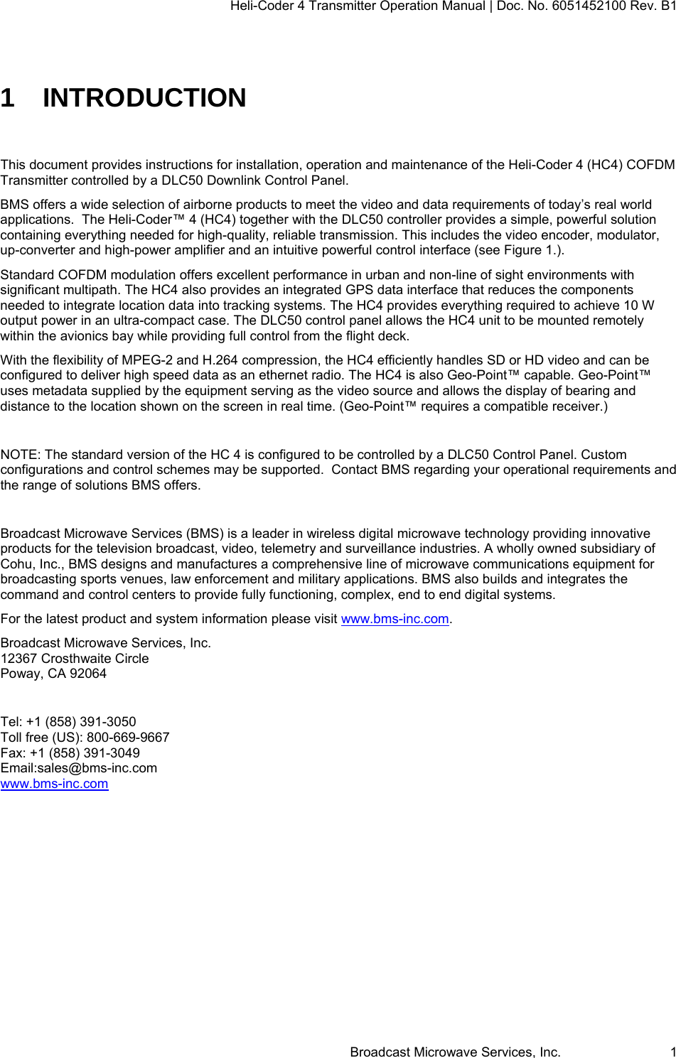 Heli-Coder 4 Transmitter Operation Manual | Doc. No. 6051452100 Rev. B1  Broadcast Microwave Services, Inc.     1 1 INTRODUCTION  This document provides instructions for installation, operation and maintenance of the Heli-Coder 4 (HC4) COFDM Transmitter controlled by a DLC50 Downlink Control Panel. BMS offers a wide selection of airborne products to meet the video and data requirements of today&rsquo;s real world applications.  The Heli-Coder&trade; 4 (HC4) together with the DLC50 controller provides a simple, powerful solution containing everything needed for high-quality, reliable transmission. This includes the video encoder, modulator, up-converter and high-power amplifier and an intuitive powerful control interface (see Figure 1.). Standard COFDM modulation offers excellent performance in urban and non-line of sight environments with significant multipath. The HC4 also provides an integrated GPS data interface that reduces the components needed to integrate location data into tracking systems. The HC4 provides everything required to achieve 10 W output power in an ultra-compact case. The DLC50 control panel allows the HC4 unit to be mounted remotely within the avionics bay while providing full control from the flight deck. With the flexibility of MPEG-2 and H.264 compression, the HC4 efficiently handles SD or HD video and can be configured to deliver high speed data as an ethernet radio. The HC4 is also Geo-Point&trade; capable. Geo-Point&trade; uses metadata supplied by the equipment serving as the video source and allows the display of bearing and distance to the location shown on the screen in real time. (Geo-Point&trade; requires a compatible receiver.)  NOTE: The standard version of the HC 4 is configured to be controlled by a DLC50 Control Panel. Custom configurations and control schemes may be supported.  Contact BMS regarding your operational requirements and the range of solutions BMS offers.  Broadcast Microwave Services (BMS) is a leader in wireless digital microwave technology providing innovative products for the television broadcast, video, telemetry and surveillance industries. A wholly owned subsidiary of Cohu, Inc., BMS designs and manufactures a comprehensive line of microwave communications equipment for broadcasting sports venues, law enforcement and military applications. BMS also builds and integrates the command and control centers to provide fully functioning, complex, end to end digital systems. For the latest product and system information please visit www.bms-inc.com. Broadcast Microwave Services, Inc. 12367 Crosthwaite Circle Poway, CA 92064  Tel: +1 (858) 391-3050 Toll free (US): 800-669-9667 Fax: +1 (858) 391-3049 Email:sales@bms-inc.com www.bms-inc.com    