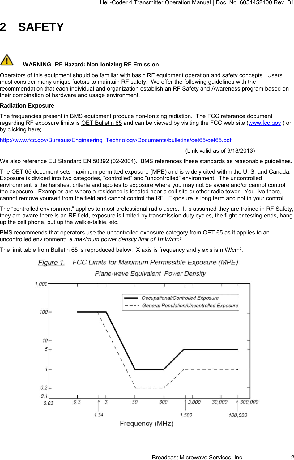 Heli-Coder 4 Transmitter Operation Manual | Doc. No. 6051452100 Rev. B1  Broadcast Microwave Services, Inc.     2 2 SAFETY  WARNING- RF Hazard: Non-Ionizing RF Emission Operators of this equipment should be familiar with basic RF equipment operation and safety concepts.  Users must consider many unique factors to maintain RF safety.  We offer the following guidelines with the recommendation that each individual and organization establish an RF Safety and Awareness program based on their combination of hardware and usage environment. Radiation Exposure The frequencies present in BMS equipment produce non-Ionizing radiation.  The FCC reference document regarding RF exposure limits is OET Bulletin 65 and can be viewed by visiting the FCC web site (www.fcc.gov ) or by clicking here; http://www.fcc.gov/Bureaus/Engineering_Technology/Documents/bulletins/oet65/oet65.pdf  (Link valid as of 9/18/2013) We also reference EU Standard EN 50392 (02-2004).  BMS references these standards as reasonable guidelines. The OET 65 document sets maximum permitted exposure (MPE) and is widely cited within the U. S. and Canada.  Exposure is divided into two categories, &ldquo;controlled&rdquo; and &ldquo;uncontrolled&rdquo; environment.  The uncontrolled environment is the harshest criteria and applies to exposure where you may not be aware and/or cannot control the exposure.  Examples are where a residence is located near a cell site or other radio tower.  You live there, cannot remove yourself from the field and cannot control the RF.  Exposure is long term and not in your control. The &ldquo;controlled environment&rdquo; applies to most professional radio users.  It is assumed they are trained in RF Safety, they are aware there is an RF field, exposure is limited by transmission duty cycles, the flight or testing ends, hang up the cell phone, put up the walkie-talkie, etc. BMS recommends that operators use the uncontrolled exposure category from OET 65 as it applies to an uncontrolled environment;  a maximum power density limit of 1mW/cm&sup2;. The limit table from Bulletin 65 is reproduced below.  X axis is frequency and y axis is mW/cm&sup2;.   