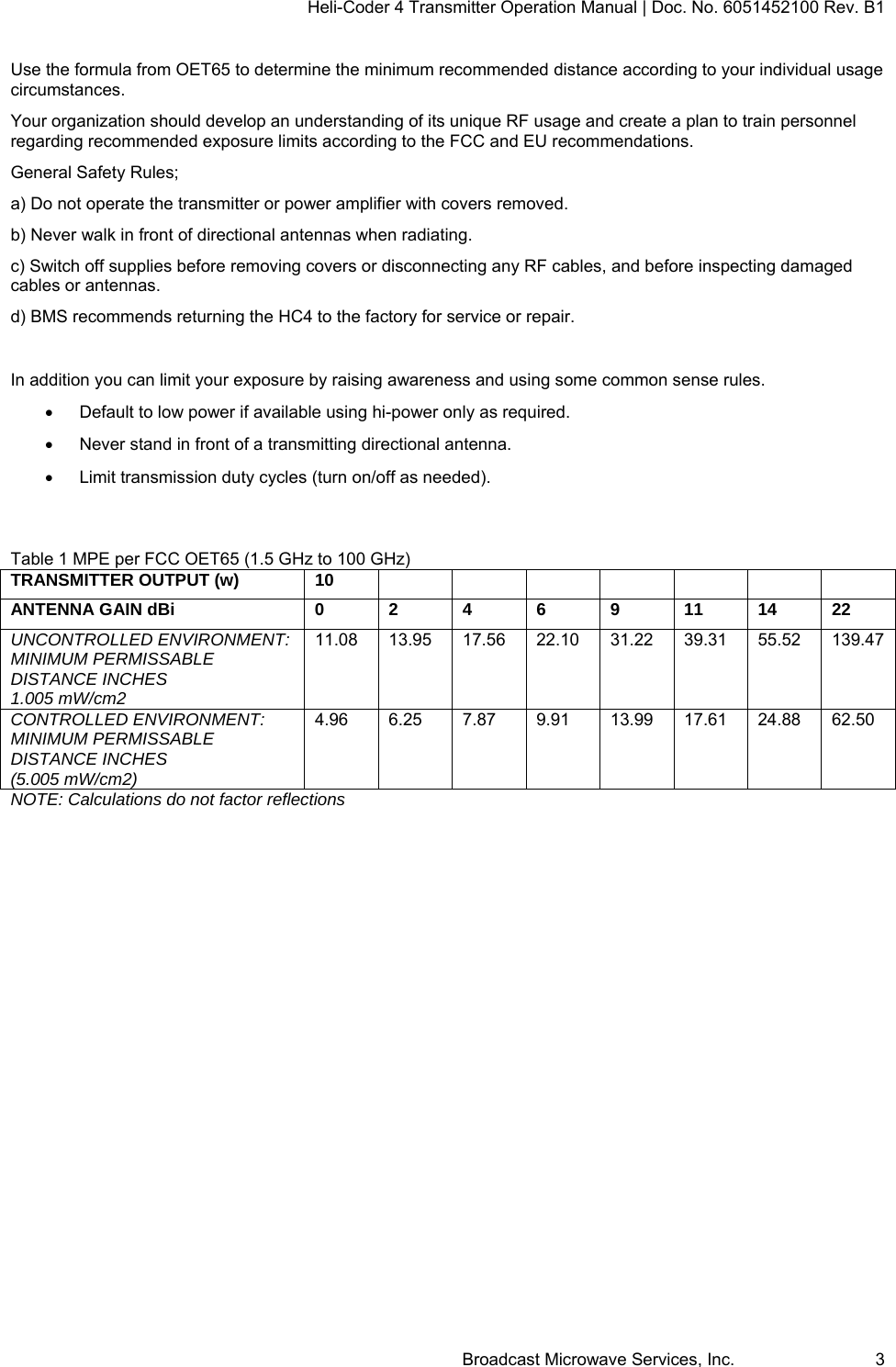 Heli-Coder 4 Transmitter Operation Manual | Doc. No. 6051452100 Rev. B1  Broadcast Microwave Services, Inc.     3 Use the formula from OET65 to determine the minimum recommended distance according to your individual usage circumstances. Your organization should develop an understanding of its unique RF usage and create a plan to train personnel regarding recommended exposure limits according to the FCC and EU recommendations. General Safety Rules; a) Do not operate the transmitter or power amplifier with covers removed. b) Never walk in front of directional antennas when radiating. c) Switch off supplies before removing covers or disconnecting any RF cables, and before inspecting damaged cables or antennas. d) BMS recommends returning the HC4 to the factory for service or repair.  In addition you can limit your exposure by raising awareness and using some common sense rules.   Default to low power if available using hi-power only as required.     Never stand in front of a transmitting directional antenna.   Limit transmission duty cycles (turn on/off as needed).   Table 1 MPE per FCC OET65 (1.5 GHz to 100 GHz) TRANSMITTER OUTPUT (w)  10      ANTENNA GAIN dBi  0 2 4 6 9 11  14  22UNCONTROLLED ENVIRONMENT: MINIMUM PERMISSABLE DISTANCE INCHES 1.005 mW/cm2 11.08 13.95 17.56 22.10 31.22 39.31 55.52 139.47 CONTROLLED ENVIRONMENT: MINIMUM PERMISSABLE DISTANCE INCHES (5.005 mW/cm2)  4.96 6.25 7.87 9.91 13.99 17.61 24.88 62.50 NOTE: Calculations do not factor reflections         
