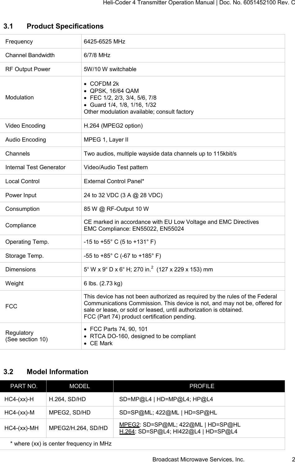 Heli-Coder 4 Transmitter Operation Manual | Doc. No. 6051452100 Rev. C Broadcast Microwave Services, Inc.     2 3.1  Product Specifications Frequency 6425-6525 MHz Channel Bandwidth 6/7/8 MHz RF Output Power 5W/10 W switchable Modulation   COFDM 2k   QPSK, 16/64 QAM   FEC 1/2, 2/3, 3/4, 5/6, 7/8   Guard 1/4, 1/8, 1/16, 1/32 Other modulation available; consult factory Video Encoding H.264 (MPEG2 option) Audio Encoding MPEG 1, Layer II Channels Two audios, multiple wayside data channels up to 115kbit/s  Internal Test Generator Video/Audio Test pattern Local Control External Control Panel* Power Input 24 to 32 VDC (3 A @ 28 VDC) Consumption 85 W @ RF-Output 10 W Compliance CE marked in accordance with EU Low Voltage and EMC Directives EMC Compliance: EN55022, EN55024 Operating Temp. -15 to +55&deg; C (5 to +131&deg; F) Storage Temp. -55 to +85&deg; C (-67 to +185&deg; F) Dimensions 5&ldquo; W x 9&ldquo; D x 6&ldquo; H; 270 in.2  (127 x 229 x 153) mm Weight 6 lbs. (2.73 kg) FCC This device has not been authorized as required by the rules of the Federal Communications Commission. This device is not, and may not be, offered for sale or lease, or sold or leased, until authorization is obtained. FCC (Part 74) product certification pending. Regulatory (See section 10)   FCC Parts 74, 90, 101   RTCA DO-160, designed to be compliant   CE Mark  3.2  Model Information PART NO. MODEL PROFILE HC4-(xx)-H H.264, SD/HD SD=MP@L4 | HD=MP@L4; HP@L4 HC4-(xx)-M MPEG2, SD/HD SD=SP@ML; 422@ML | HD=SP@HL HC4-(xx)-MH MPEG2/H.264, SD/HD MPEG2: SD=SP@ML; 422@ML | HD=SP@HL H.264: SD=SP@L4; HI422@L4 | HD=SP@L4 * where (xx) is center frequency in MHz 