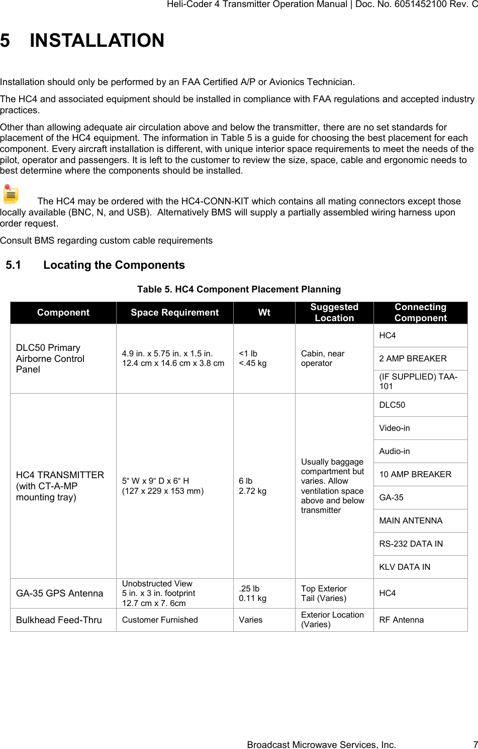 Heli-Coder 4 Transmitter Operation Manual | Doc. No. 6051452100 Rev. C Broadcast Microwave Services, Inc.     7 5  INSTALLATION Installation should only be performed by an FAA Certified A/P or Avionics Technician.  The HC4 and associated equipment should be installed in compliance with FAA regulations and accepted industry practices.  Other than allowing adequate air circulation above and below the transmitter, there are no set standards for placement of the HC4 equipment. The information in Table 5 is a guide for choosing the best placement for each component. Every aircraft installation is different, with unique interior space requirements to meet the needs of the pilot, operator and passengers. It is left to the customer to review the size, space, cable and ergonomic needs to best determine where the components should be installed.     The HC4 may be ordered with the HC4-CONN-KIT which contains all mating connectors except those locally available (BNC, N, and USB).  Alternatively BMS will supply a partially assembled wiring harness upon order request.  Consult BMS regarding custom cable requirements 5.1  Locating the Components Table 5. HC4 Component Placement Planning Component Space Requirement Wt Suggested Location Connecting Component DLC50 Primary Airborne Control Panel 4.9 in. x 5.75 in. x 1.5 in. 12.4 cm x 14.6 cm x 3.8 cm <1 lb <.45 kg Cabin, near operator HC4 2 AMP BREAKER (IF SUPPLIED) TAA-101 HC4 TRANSMITTER (with CT-A-MP mounting tray) 5&ldquo; W x 9&ldquo; D x 6&ldquo; H  (127 x 229 x 153 mm) 6 lb 2.72 kg Usually baggage compartment but varies. Allow ventilation space above and below transmitter DLC50 Video-in Audio-in 10 AMP BREAKER GA-35 MAIN ANTENNA RS-232 DATA IN KLV DATA IN GA-35 GPS Antenna Unobstructed View 5 in. x 3 in. footprint 12.7 cm x 7. 6cm .25 lb 0.11 kg Top Exterior Tail (Varies) HC4 Bulkhead Feed-Thru Customer Furnished Varies Exterior Location (Varies) RF Antenna     
