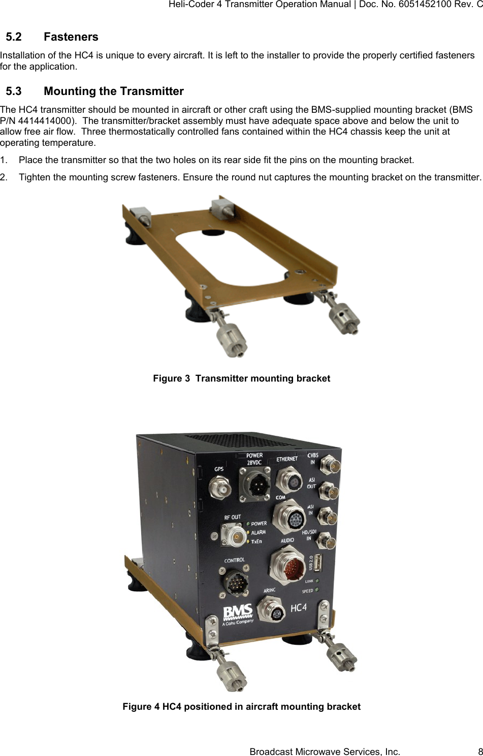 Heli-Coder 4 Transmitter Operation Manual | Doc. No. 6051452100 Rev. C Broadcast Microwave Services, Inc.     8 5.2  Fasteners Installation of the HC4 is unique to every aircraft. It is left to the installer to provide the properly certified fasteners for the application. 5.3  Mounting the Transmitter  The HC4 transmitter should be mounted in aircraft or other craft using the BMS-supplied mounting bracket (BMS P/N 4414414000).  The transmitter/bracket assembly must have adequate space above and below the unit to allow free air flow.  Three thermostatically controlled fans contained within the HC4 chassis keep the unit at operating temperature.  1.  Place the transmitter so that the two holes on its rear side fit the pins on the mounting bracket.  2.  Tighten the mounting screw fasteners. Ensure the round nut captures the mounting bracket on the transmitter.  Figure 3  Transmitter mounting bracket   Figure 4 HC4 positioned in aircraft mounting bracket 