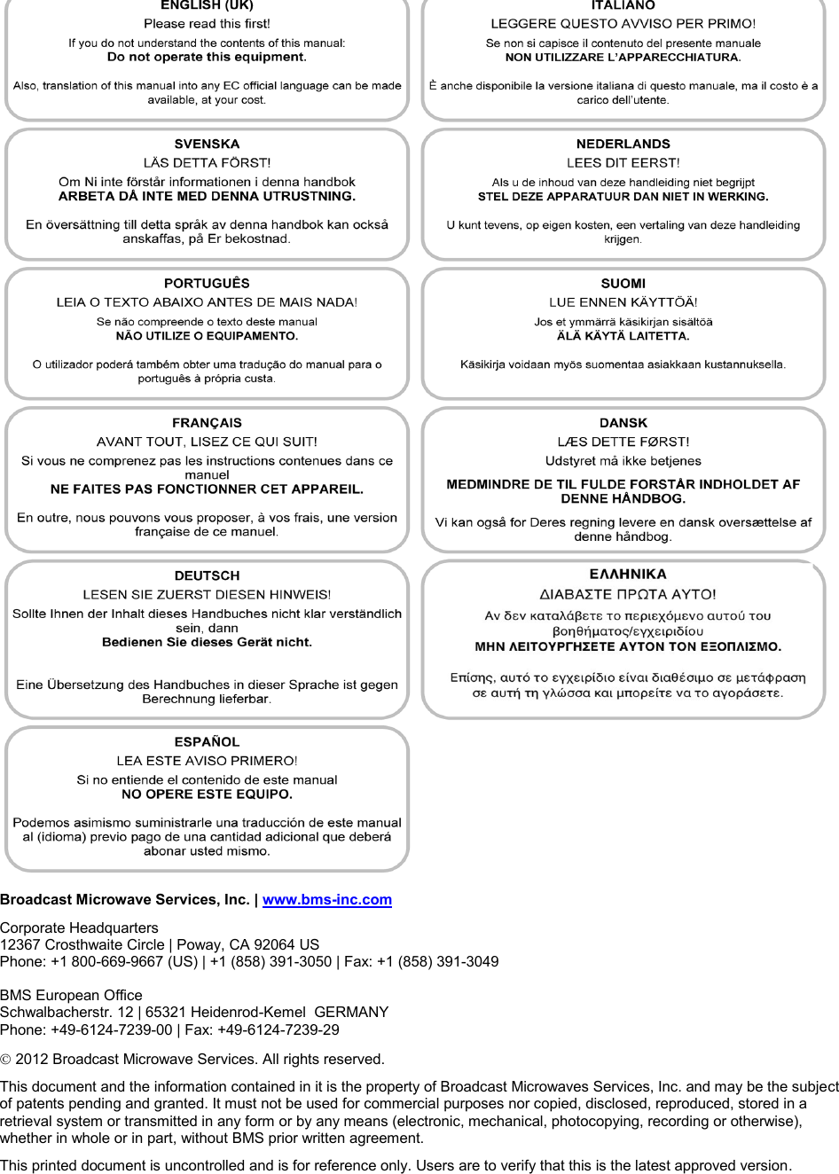  Broadcast Microwave Services, Inc. | www.bms-inc.com Corporate Headquarters  12367 Crosthwaite Circle | Poway, CA 92064 US Phone: +1 800-669-9667 (US) | +1 (858) 391-3050 | Fax: +1 (858) 391-3049   BMS European Office Schwalbacherstr. 12 | 65321 Heidenrod-Kemel  GERMANY  Phone: +49-6124-7239-00 | Fax: +49-6124-7239-29  2012 Broadcast Microwave Services. All rights reserved. This document and the information contained in it is the property of Broadcast Microwaves Services, Inc. and may be the subject of patents pending and granted. It must not be used for commercial purposes nor copied, disclosed, reproduced, stored in a retrieval system or transmitted in any form or by any means (electronic, mechanical, photocopying, recording or otherwise), whether in whole or in part, without BMS prior written agreement. This printed document is uncontrolled and is for reference only. Users are to verify that this is the latest approved version. 