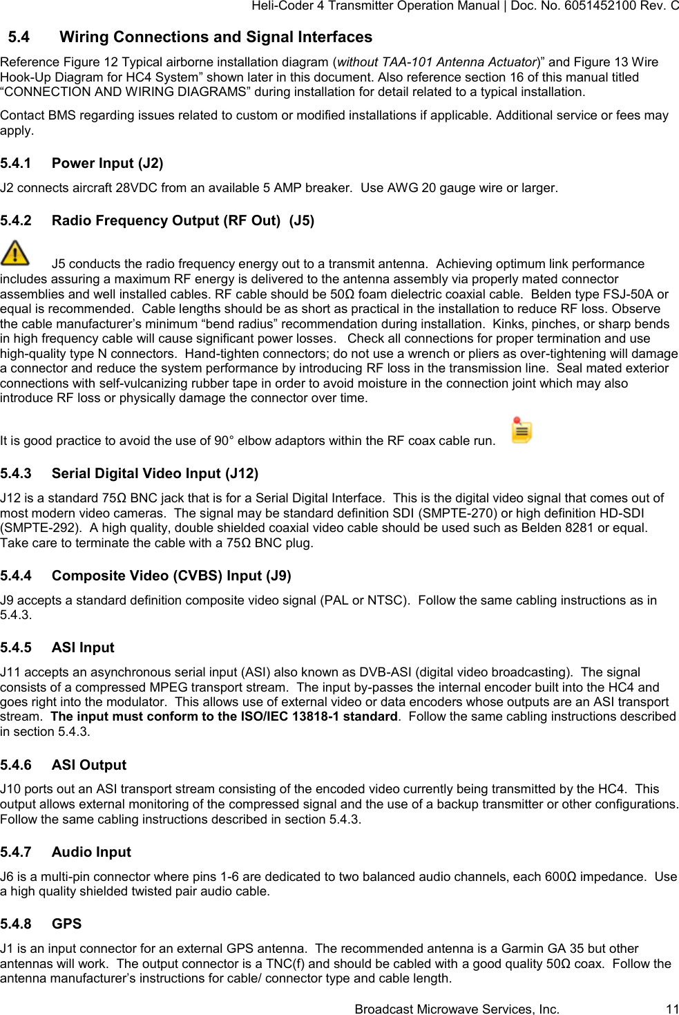 Heli-Coder 4 Transmitter Operation Manual | Doc. No. 6051452100 Rev. C Broadcast Microwave Services, Inc.     11 5.4  Wiring Connections and Signal Interfaces Reference Figure 12 Typical airborne installation diagram (without TAA-101 Antenna Actuator)&rdquo; and Figure 13 Wire Hook-Up Diagram for HC4 System&rdquo; shown later in this document. Also reference section 16 of this manual titled  &ldquo;CONNECTION AND WIRING DIAGRAMS&rdquo; during installation for detail related to a typical installation.   Contact BMS regarding issues related to custom or modified installations if applicable. Additional service or fees may apply. 5.4.1  Power Input (J2) J2 connects aircraft 28VDC from an available 5 AMP breaker.  Use AWG 20 gauge wire or larger. 5.4.2  Radio Frequency Output (RF Out)  (J5)   J5 conducts the radio frequency energy out to a transmit antenna.  Achieving optimum link performance includes assuring a maximum RF energy is delivered to the antenna assembly via properly mated connector assemblies and well installed cables. RF cable should be 50Ω foam dielectric coaxial cable.  Belden type FSJ-50A or equal is recommended.  Cable lengths should be as short as practical in the installation to reduce RF loss. Observe the cable manufacturer&rsquo;s minimum &ldquo;bend radius&rdquo; recommendation during installation.  Kinks, pinches, or sharp bends in high frequency cable will cause significant power losses.   Check all connections for proper termination and use high-quality type N connectors.  Hand-tighten connectors; do not use a wrench or pliers as over-tightening will damage a connector and reduce the system performance by introducing RF loss in the transmission line.  Seal mated exterior connections with self-vulcanizing rubber tape in order to avoid moisture in the connection joint which may also introduce RF loss or physically damage the connector over time. It is good practice to avoid the use of 90&deg; elbow adaptors within the RF coax cable run.      5.4.3  Serial Digital Video Input (J12)  J12 is a standard 75Ω BNC jack that is for a Serial Digital Interface.  This is the digital video signal that comes out of most modern video cameras.  The signal may be standard definition SDI (SMPTE-270) or high definition HD-SDI (SMPTE-292).  A high quality, double shielded coaxial video cable should be used such as Belden 8281 or equal.  Take care to terminate the cable with a 75Ω BNC plug.  5.4.4  Composite Video (CVBS) Input (J9) J9 accepts a standard definition composite video signal (PAL or NTSC).  Follow the same cabling instructions as in 5.4.3. 5.4.5  ASI Input J11 accepts an asynchronous serial input (ASI) also known as DVB-ASI (digital video broadcasting).  The signal consists of a compressed MPEG transport stream.  The input by-passes the internal encoder built into the HC4 and goes right into the modulator.  This allows use of external video or data encoders whose outputs are an ASI transport stream.  The input must conform to the ISO/IEC 13818-1 standard.  Follow the same cabling instructions described in section 5.4.3. 5.4.6  ASI Output J10 ports out an ASI transport stream consisting of the encoded video currently being transmitted by the HC4.  This output allows external monitoring of the compressed signal and the use of a backup transmitter or other configurations. Follow the same cabling instructions described in section 5.4.3.  5.4.7  Audio Input J6 is a multi-pin connector where pins 1-6 are dedicated to two balanced audio channels, each 600Ω impedance.  Use a high quality shielded twisted pair audio cable. 5.4.8  GPS J1 is an input connector for an external GPS antenna.  The recommended antenna is a Garmin GA 35 but other antennas will work.  The output connector is a TNC(f) and should be cabled with a good quality 50Ω coax.  Follow the antenna manufacturer&rsquo;s instructions for cable/ connector type and cable length.   