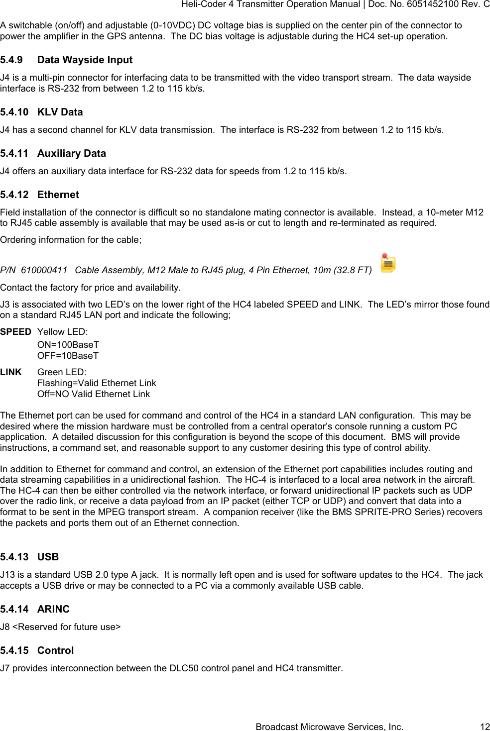 Heli-Coder 4 Transmitter Operation Manual | Doc. No. 6051452100 Rev. C Broadcast Microwave Services, Inc.     12 A switchable (on/off) and adjustable (0-10VDC) DC voltage bias is supplied on the center pin of the connector to power the amplifier in the GPS antenna.  The DC bias voltage is adjustable during the HC4 set-up operation.   5.4.9  Data Wayside Input J4 is a multi-pin connector for interfacing data to be transmitted with the video transport stream.  The data wayside interface is RS-232 from between 1.2 to 115 kb/s.  5.4.10  KLV Data J4 has a second channel for KLV data transmission.  The interface is RS-232 from between 1.2 to 115 kb/s. 5.4.11  Auxiliary Data J4 offers an auxiliary data interface for RS-232 data for speeds from 1.2 to 115 kb/s. 5.4.12  Ethernet Field installation of the connector is difficult so no standalone mating connector is available.  Instead, a 10-meter M12 to RJ45 cable assembly is available that may be used as-is or cut to length and re-terminated as required.   Ordering information for the cable; P/N  610000411  Cable Assembly, M12 Male to RJ45 plug, 4 Pin Ethernet, 10m (32.8 FT)    Contact the factory for price and availability. J3 is associated with two LED&rsquo;s on the lower right of the HC4 labeled SPEED and LINK.  The LED&rsquo;s mirror those found on a standard RJ45 LAN port and indicate the following; SPEED  Yellow LED:  ON=100BaseT OFF=10BaseT  LINK   Green LED:  Flashing=Valid Ethernet Link Off=NO Valid Ethernet Link  The Ethernet port can be used for command and control of the HC4 in a standard LAN configuration.  This may be desired where the mission hardware must be controlled from a central operator&rsquo;s console running a custom PC application.  A detailed discussion for this configuration is beyond the scope of this document.  BMS will provide instructions, a command set, and reasonable support to any customer desiring this type of control ability.  In addition to Ethernet for command and control, an extension of the Ethernet port capabilities includes routing and data streaming capabilities in a unidirectional fashion.  The HC-4 is interfaced to a local area network in the aircraft. The HC-4 can then be either controlled via the network interface, or forward unidirectional IP packets such as UDP over the radio link, or receive a data payload from an IP packet (either TCP or UDP) and convert that data into a format to be sent in the MPEG transport stream.  A companion receiver (like the BMS SPRITE-PRO Series) recovers the packets and ports them out of an Ethernet connection.    5.4.13  USB J13 is a standard USB 2.0 type A jack.  It is normally left open and is used for software updates to the HC4.  The jack accepts a USB drive or may be connected to a PC via a commonly available USB cable. 5.4.14  ARINC J8 <Reserved for future use> 5.4.15  Control J7 provides interconnection between the DLC50 control panel and HC4 transmitter.   