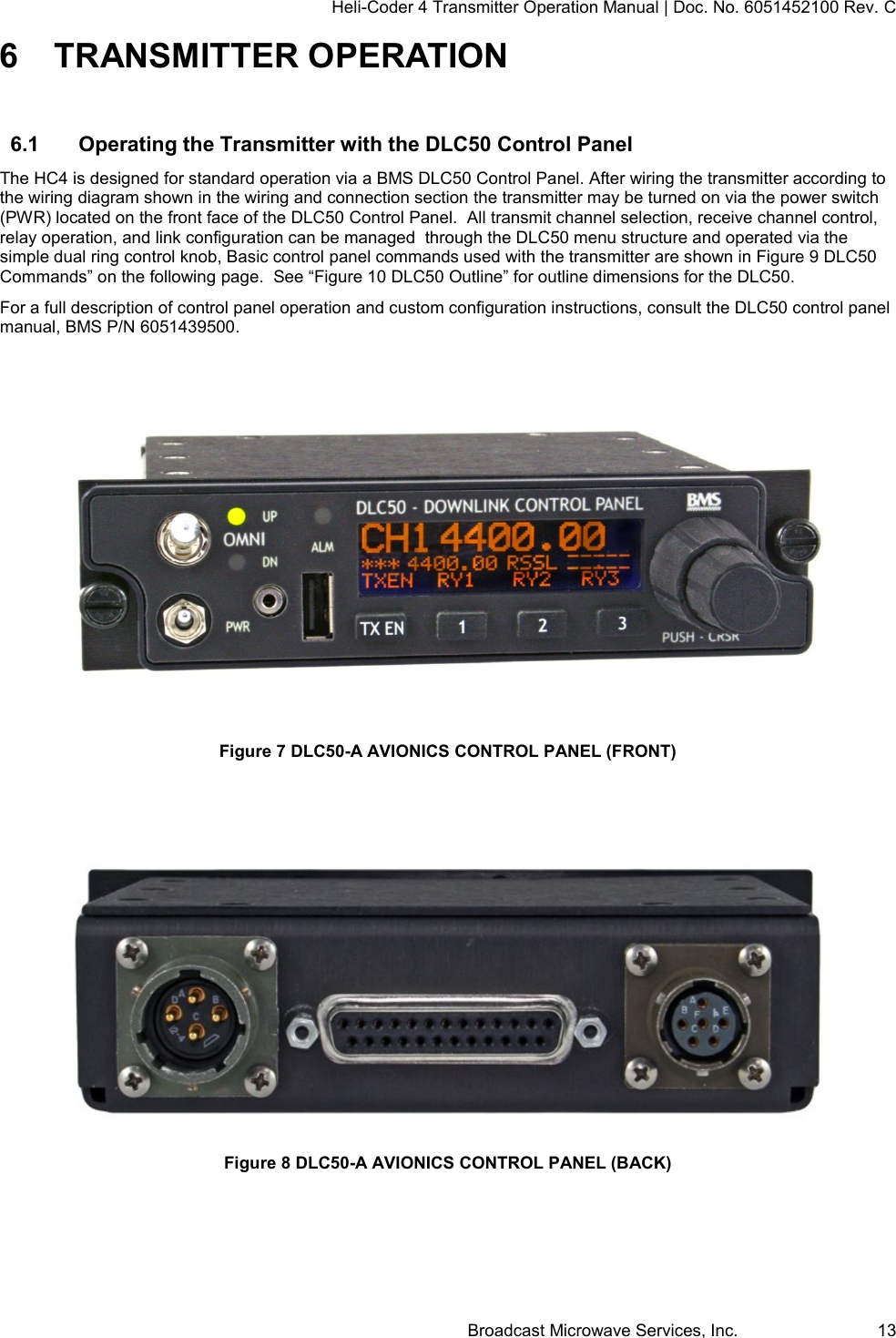 Heli-Coder 4 Transmitter Operation Manual | Doc. No. 6051452100 Rev. C Broadcast Microwave Services, Inc.     13 6  TRANSMITTER OPERATION 6.1  Operating the Transmitter with the DLC50 Control Panel The HC4 is designed for standard operation via a BMS DLC50 Control Panel. After wiring the transmitter according to the wiring diagram shown in the wiring and connection section the transmitter may be turned on via the power switch (PWR) located on the front face of the DLC50 Control Panel.  All transmit channel selection, receive channel control, relay operation, and link configuration can be managed  through the DLC50 menu structure and operated via the simple dual ring control knob, Basic control panel commands used with the transmitter are shown in Figure 9 DLC50 Commands&rdquo; on the following page.  See &ldquo;Figure 10 DLC50 Outline&rdquo; for outline dimensions for the DLC50. For a full description of control panel operation and custom configuration instructions, consult the DLC50 control panel manual, BMS P/N 6051439500.   Figure 7 DLC50-A AVIONICS CONTROL PANEL (FRONT)    Figure 8 DLC50-A AVIONICS CONTROL PANEL (BACK)  