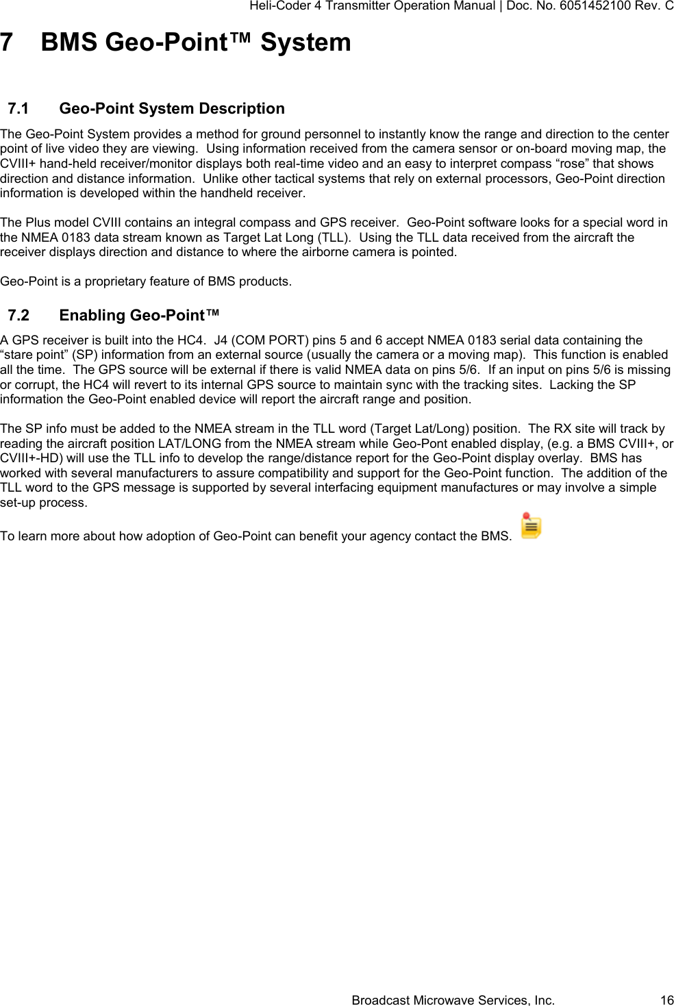 Heli-Coder 4 Transmitter Operation Manual | Doc. No. 6051452100 Rev. C Broadcast Microwave Services, Inc.     16 7  BMS Geo-Point&trade; System  7.1  Geo-Point System Description  The Geo-Point System provides a method for ground personnel to instantly know the range and direction to the center point of live video they are viewing.  Using information received from the camera sensor or on-board moving map, the CVIII+ hand-held receiver/monitor displays both real-time video and an easy to interpret compass &ldquo;rose&rdquo; that shows direction and distance information.  Unlike other tactical systems that rely on external processors, Geo-Point direction information is developed within the handheld receiver.   The Plus model CVIII contains an integral compass and GPS receiver.  Geo-Point software looks for a special word in the NMEA 0183 data stream known as Target Lat Long (TLL).  Using the TLL data received from the aircraft the receiver displays direction and distance to where the airborne camera is pointed.    Geo-Point is a proprietary feature of BMS products. 7.2  Enabling Geo-Point&trade; A GPS receiver is built into the HC4.  J4 (COM PORT) pins 5 and 6 accept NMEA 0183 serial data containing the &ldquo;stare point&rdquo; (SP) information from an external source (usually the camera or a moving map).  This function is enabled all the time.  The GPS source will be external if there is valid NMEA data on pins 5/6.  If an input on pins 5/6 is missing or corrupt, the HC4 will revert to its internal GPS source to maintain sync with the tracking sites.  Lacking the SP information the Geo-Point enabled device will report the aircraft range and position.  The SP info must be added to the NMEA stream in the TLL word (Target Lat/Long) position.  The RX site will track by reading the aircraft position LAT/LONG from the NMEA stream while Geo-Pont enabled display, (e.g. a BMS CVIII+, or CVIII+-HD) will use the TLL info to develop the range/distance report for the Geo-Point display overlay.  BMS has worked with several manufacturers to assure compatibility and support for the Geo-Point function.  The addition of the  TLL word to the GPS message is supported by several interfacing equipment manufactures or may involve a simple set-up process. To learn more about how adoption of Geo-Point can benefit your agency contact the BMS.      