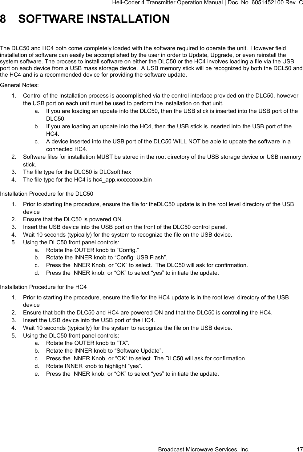 Heli-Coder 4 Transmitter Operation Manual | Doc. No. 6051452100 Rev. C Broadcast Microwave Services, Inc.     17 8  SOFTWARE INSTALLATION The DLC50 and HC4 both come completely loaded with the software required to operate the unit.  However field installation of software can easily be accomplished by the user in order to Update, Upgrade, or even reinstall the system software. The process to install software on either the DLC50 or the HC4 involves loading a file via the USB port on each device from a USB mass storage device.  A USB memory stick will be recognized by both the DCL50 and the HC4 and is a recommended device for providing the software update. General Notes: 1.  Control of the Installation process is accomplished via the control interface provided on the DLC50, however the USB port on each unit must be used to perform the installation on that unit.  a.  If you are loading an update into the DLC50, then the USB stick is inserted into the USB port of the DLC50. b.  If you are loading an update into the HC4, then the USB stick is inserted into the USB port of the HC4. c.  A device inserted into the USB port of the DLC50 WILL NOT be able to update the software in a connected HC4. 2.  Software files for installation MUST be stored in the root directory of the USB storage device or USB memory stick. 3.  The file type for the DLC50 is DLCsoft.hex 4.  The file type for the HC4 is hc4_app.xxxxxxxxx.bin Installation Procedure for the DLC50 1.  Prior to starting the procedure, ensure the file for theDLC50 update is in the root level directory of the USB device 2.  Ensure that the DLC50 is powered ON. 3.  Insert the USB device into the USB port on the front of the DLC50 control panel. 4.  Wait 10 seconds (typically) for the system to recognize the file on the USB device. 5.  Using the DLC50 front panel controls: a.  Rotate the OUTER knob to &ldquo;Config.&rdquo; b.  Rotate the INNER knob to &ldquo;Config: USB Flash&rdquo;. c.  Press the INNER Knob, or &ldquo;OK&rdquo; to select.  The DLC50 will ask for confirmation. d.  Press the INNER knob, or &ldquo;OK&rdquo; to select &ldquo;yes&rdquo; to initiate the update. Installation Procedure for the HC4 1.  Prior to starting the procedure, ensure the file for the HC4 update is in the root level directory of the USB device 2.  Ensure that both the DLC50 and HC4 are powered ON and that the DLC50 is controlling the HC4. 3.  Insert the USB device into the USB port of the HC4. 4.  Wait 10 seconds (typically) for the system to recognize the file on the USB device. 5.  Using the DLC50 front panel controls: a.  Rotate the OUTER knob to &ldquo;TX&rdquo;. b.  Rotate the INNER knob to &ldquo;Software Update&rdquo;. c.  Press the INNER Knob, or &ldquo;OK&rdquo; to select. The DLC50 will ask for confirmation. d.  Rotate INNER knob to highlight &ldquo;yes&rdquo;. e.  Press the INNER knob, or &ldquo;OK&rdquo; to select &ldquo;yes&rdquo; to initiate the update.   