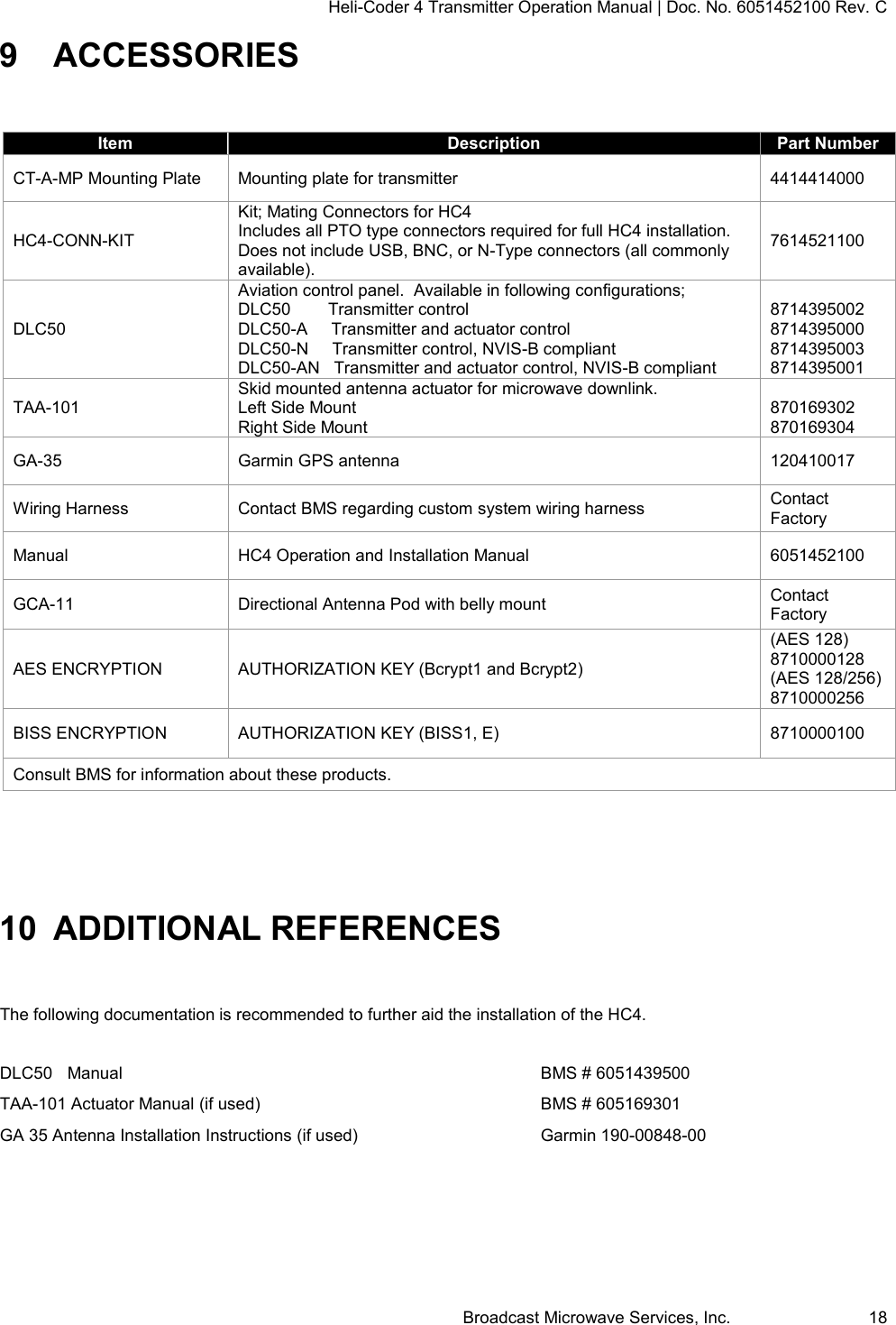 Heli-Coder 4 Transmitter Operation Manual | Doc. No. 6051452100 Rev. C Broadcast Microwave Services, Inc.     18 9  ACCESSORIES  Item Description Part Number CT-A-MP Mounting Plate Mounting plate for transmitter 4414414000 HC4-CONN-KIT Kit; Mating Connectors for HC4    Includes all PTO type connectors required for full HC4 installation.  Does not include USB, BNC, or N-Type connectors (all commonly available). 7614521100 DLC50 Aviation control panel.  Available in following configurations; DLC50        Transmitter control DLC50-A     Transmitter and actuator control DLC50-N     Transmitter control, NVIS-B compliant DLC50-AN   Transmitter and actuator control, NVIS-B compliant  8714395002 8714395000 8714395003 8714395001 TAA-101 Skid mounted antenna actuator for microwave downlink. Left Side Mount Right Side Mount  870169302 870169304 GA-35 Garmin GPS antenna 120410017 Wiring Harness Contact BMS regarding custom system wiring harness Contact Factory Manual HC4 Operation and Installation Manual 6051452100 GCA-11 Directional Antenna Pod with belly mount Contact Factory AES ENCRYPTION AUTHORIZATION KEY (Bcrypt1 and Bcrypt2) (AES 128) 8710000128 (AES 128/256) 8710000256 BISS ENCRYPTION AUTHORIZATION KEY (BISS1, E) 8710000100 Consult BMS for information about these products.  10 ADDITIONAL REFERENCES  The following documentation is recommended to further aid the installation of the HC4.   DLC50  Manual              BMS # 6051439500 TAA-101 Actuator Manual (if used)          BMS # 605169301 GA 35 Antenna Installation Instructions (if used)      Garmin 190-00848-00    
