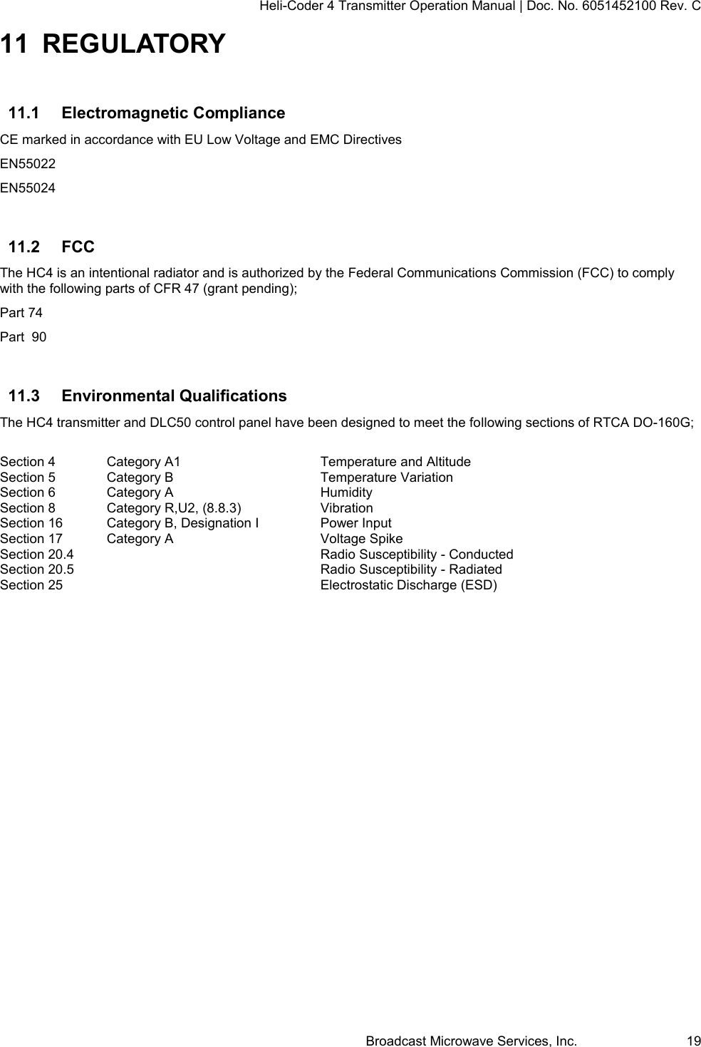 Heli-Coder 4 Transmitter Operation Manual | Doc. No. 6051452100 Rev. C Broadcast Microwave Services, Inc.     19 11 REGULATORY 11.1  Electromagnetic Compliance CE marked in accordance with EU Low Voltage and EMC Directives EN55022 EN55024  11.2  FCC The HC4 is an intentional radiator and is authorized by the Federal Communications Commission (FCC) to comply with the following parts of CFR 47 (grant pending); Part 74 Part  90  11.3  Environmental Qualifications The HC4 transmitter and DLC50 control panel have been designed to meet the following sections of RTCA DO-160G;  Section 4  Category A1      Temperature and Altitude   Section 5  Category B      Temperature Variation Section 6  Category A      Humidity Section 8  Category R,U2, (8.8.3)    Vibration Section 16  Category B, Designation I    Power Input Section 17  Category A      Voltage Spike Section 20.4          Radio Susceptibility - Conducted Section 20.5          Radio Susceptibility - Radiated Section 25          Electrostatic Discharge (ESD)    